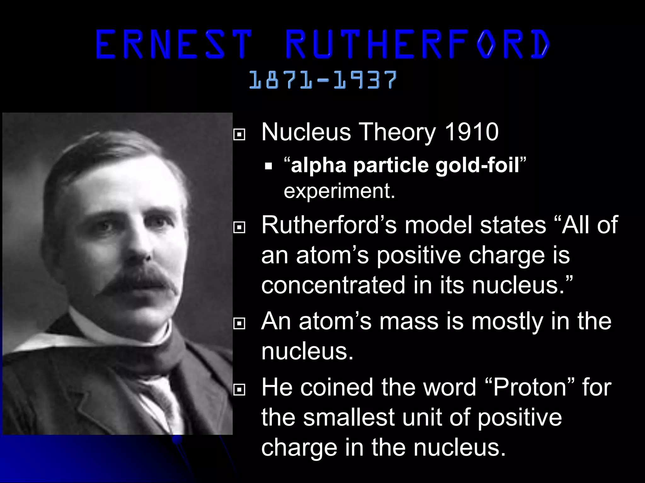  Nucleus Theory 1910
 “alpha particle gold-foil”
experiment.
 Rutherford’s model states “All of
an atom’s positive charge is
concentrated in its nucleus.”
 An atom’s mass is mostly in the
nucleus.
 He coined the word “Proton” for
the smallest unit of positive
charge in the nucleus.
 