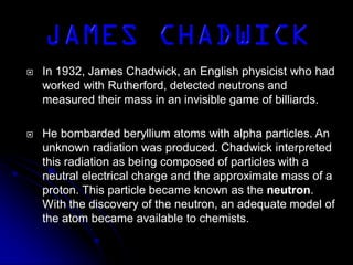  In 1932, James Chadwick, an English physicist who had
worked with Rutherford, detected neutrons and
measured their mass in an invisible game of billiards.
 He bombarded beryllium atoms with alpha particles. An
unknown radiation was produced. Chadwick interpreted
this radiation as being composed of particles with a
neutral electrical charge and the approximate mass of a
proton. This particle became known as the neutron.
With the discovery of the neutron, an adequate model of
the atom became available to chemists.
 