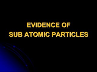EVIDENCE OF
SUB ATOMIC PARTICLES
 