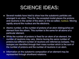 SCIENCE IDEAS:
 Several models have tried to show how the subatomic particles are
arranged in an atom. Thus far, the accepted model places the protons
and neutrons in the center of the atom; or the so-called, nucleus. Moving
rapidly around the nucleus are the electrons.
 Atomic number, or the number of protons of an atom distinguishes an
element from the others. This number is the same for all atoms of a
particular element.
 While the number of protons is fixed for an atom of an element, the
number of neutrons may vary. Atoms having the same number of
protons but different number of neutrons are referred as isotopes. The
isotopes are identified through their mass number which is the sum of
the number of protons and the number of neutrons in an atom.
 Information on the subatomic composition of an element may be
represented through shorthand notations.
 