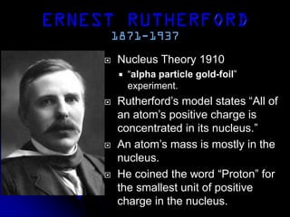  Nucleus Theory 1910
 “alpha particle gold-foil”
experiment.
 Rutherford’s model states “All of
an atom’s positive charge is
concentrated in its nucleus.”
 An atom’s mass is mostly in the
nucleus.
 He coined the word “Proton” for
the smallest unit of positive
charge in the nucleus.
 