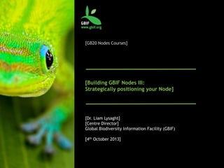 [GB20 Nodes Courses]
[Building GBIF Nodes III:
Strategically positioning your Node]
[Dr. Liam Lysaght]
[Centre Director]
Global Biodiversity Information Facility (GBIF)
[4th October 2013]
 