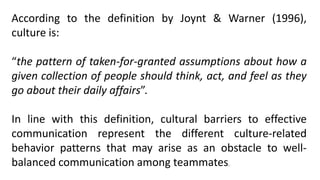 According to the definition by Joynt & Warner (1996),
culture is:
“the pattern of taken-for-granted assumptions about how a
given collection of people should think, act, and feel as they
go about their daily affairs”.
In line with this definition, cultural barriers to effective
communication represent the different culture-related
behavior patterns that may arise as an obstacle to well-
balanced communication among teammates.
 