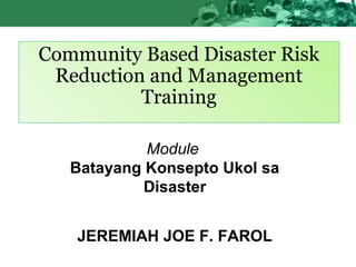 Community Based Disaster Risk
Reduction and Management
Training
Module
Batayang Konsepto Ukol sa
Disaster
JEREMIAH JOE F. FAROL
 