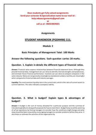 Dear students get fully solved assignments
Send your semester & Specialization name to our mail id :
help.mbaassignments@gmail.com
or
call us at : 08263069601
Assignments
STUDENT HANDBOOK (PGDHHM) 111.
Module 2
Basic Principles of Management Total: 100 Marks
Answer the following questions. Each question carries 20 marks.
Question. 1. Explain in details the different types of financial ratios.
Answer: Financial ratios express relationships between financial statement items. Although they
provide historical data, management can use ratios to identify internal strengths and weaknesses,
and estimate future financial performance. Investors can use ratios to compare companies in the
same industry.Ratiosare not generallymeaningfulasstandalone numbers,butthey are meaningful
when compared to historical data and industry averages.
Liquidity:The mostcommonliquidityratioisthe currentratio,whichisthe ratio of current assets to
current liabilities. This ratio indicates a company's ability
Question. 3. What is budget? Explain types & advantages of
budget?
Answer: A budget is the sum of money allocated for a particular purpose and the summary of
intendedexpendituresalongwithproposalsforhow tomeetthem.Budgethelpstoaidthe planning
of acTual operations by forcing managers to consider how the conditions might change and what
stepsshouldbe takennowandby encouragingmanagersto consider problems before they arise. It
also helps co-ordinate the activities of the organization by
 