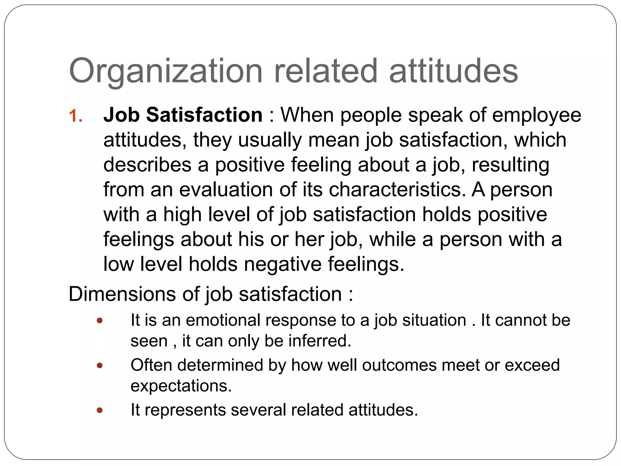 Organization related attitudes
1. Job Satisfaction : When people speak of employee
attitudes, they usually mean job satisfaction, which
describes a positive feeling about a job, resulting
from an evaluation of its characteristics. A person
with a high level of job satisfaction holds positive
feelings about his or her job, while a person with a
low level holds negative feelings.
Dimensions of job satisfaction :
 It is an emotional response to a job situation . It cannot be
seen , it can only be inferred.
 Often determined by how well outcomes meet or exceed
expectations.
 It represents several related attitudes.
 