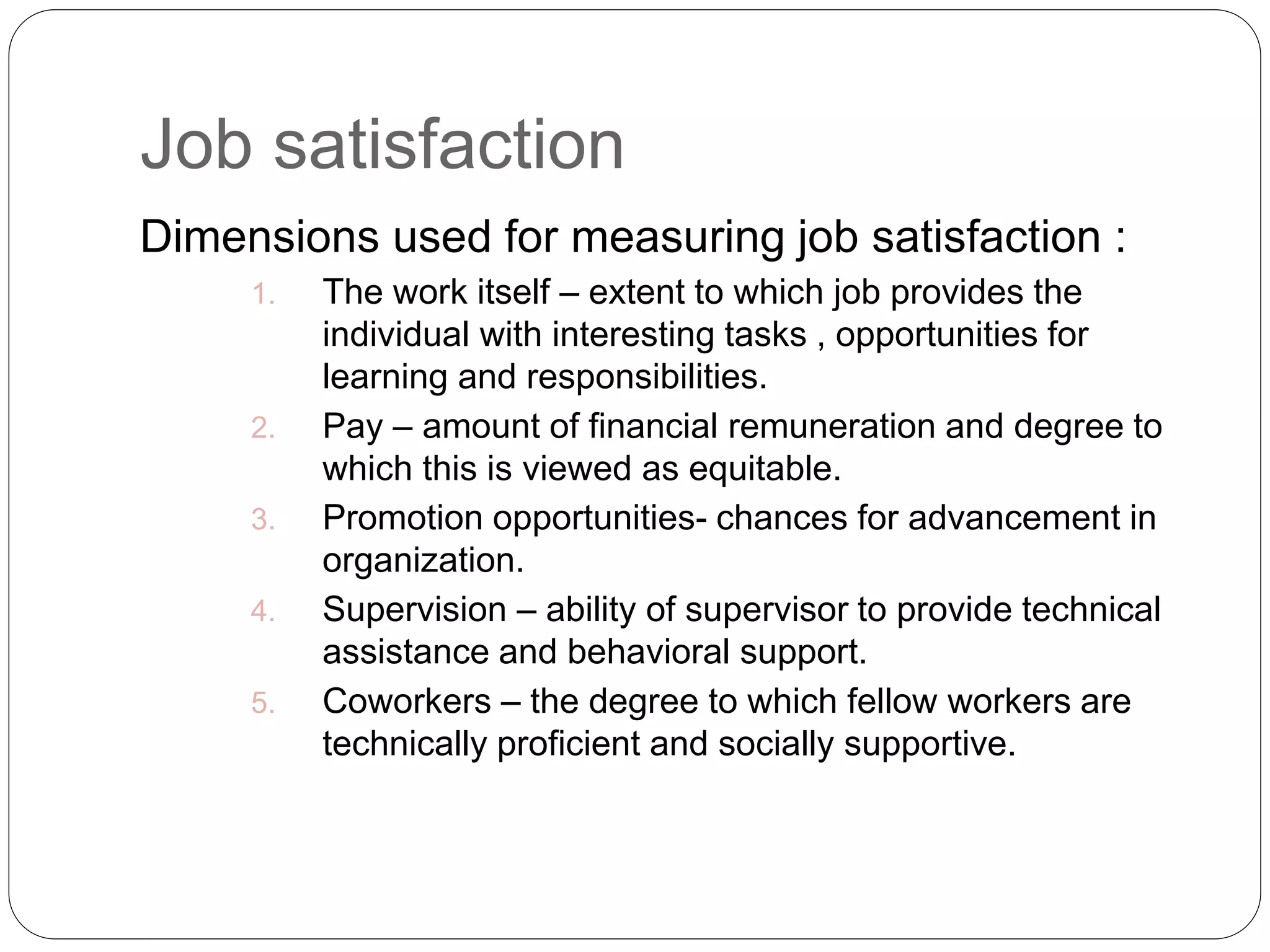 Job satisfaction
Dimensions used for measuring job satisfaction :
1. The work itself – extent to which job provides the
individual with interesting tasks , opportunities for
learning and responsibilities.
2. Pay – amount of financial remuneration and degree to
which this is viewed as equitable.
3. Promotion opportunities- chances for advancement in
organization.
4. Supervision – ability of supervisor to provide technical
assistance and behavioral support.
5. Coworkers – the degree to which fellow workers are
technically proficient and socially supportive.
 