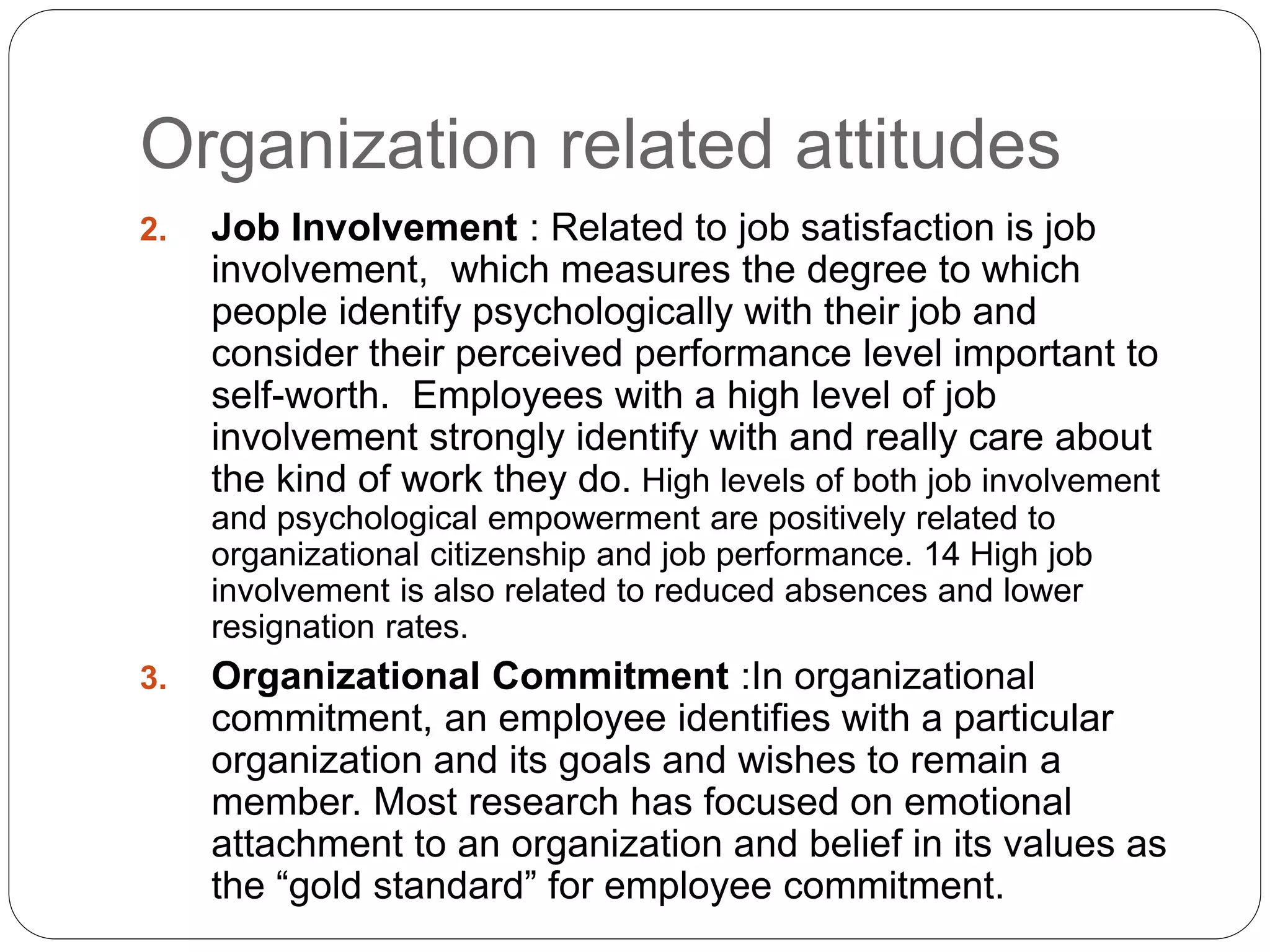 Organization related attitudes
2. Job Involvement : Related to job satisfaction is job
involvement, which measures the degree to which
people identify psychologically with their job and
consider their perceived performance level important to
self-worth. Employees with a high level of job
involvement strongly identify with and really care about
the kind of work they do. High levels of both job involvement
and psychological empowerment are positively related to
organizational citizenship and job performance. 14 High job
involvement is also related to reduced absences and lower
resignation rates.
3. Organizational Commitment :In organizational
commitment, an employee identifies with a particular
organization and its goals and wishes to remain a
member. Most research has focused on emotional
attachment to an organization and belief in its values as
the “gold standard” for employee commitment.
 