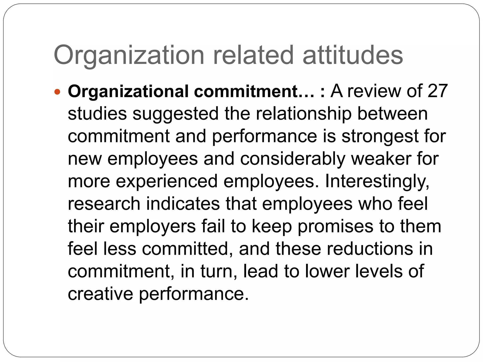 Organization related attitudes
 Organizational commitment… : A review of 27
studies suggested the relationship between
commitment and performance is strongest for
new employees and considerably weaker for
more experienced employees. Interestingly,
research indicates that employees who feel
their employers fail to keep promises to them
feel less committed, and these reductions in
commitment, in turn, lead to lower levels of
creative performance.
 