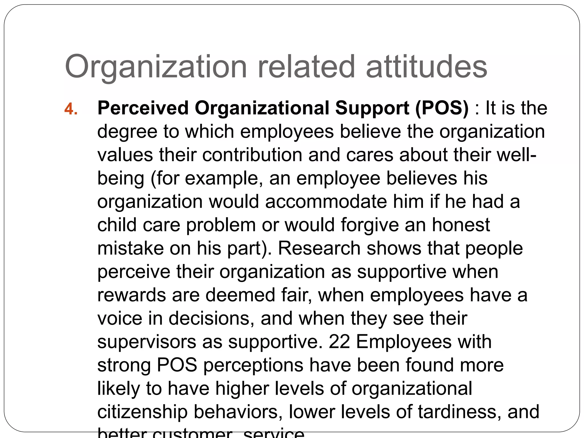 Organization related attitudes
4. Perceived Organizational Support (POS) : It is the
degree to which employees believe the organization
values their contribution and cares about their well-
being (for example, an employee believes his
organization would accommodate him if he had a
child care problem or would forgive an honest
mistake on his part). Research shows that people
perceive their organization as supportive when
rewards are deemed fair, when employees have a
voice in decisions, and when they see their
supervisors as supportive. 22 Employees with
strong POS perceptions have been found more
likely to have higher levels of organizational
citizenship behaviors, lower levels of tardiness, and
 