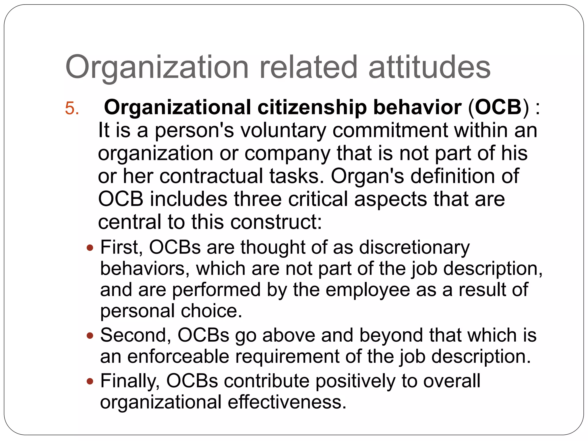 Organization related attitudes
5. Organizational citizenship behavior (OCB) :
It is a person's voluntary commitment within an
organization or company that is not part of his
or her contractual tasks. Organ's definition of
OCB includes three critical aspects that are
central to this construct:
 First, OCBs are thought of as discretionary
behaviors, which are not part of the job description,
and are performed by the employee as a result of
personal choice.
 Second, OCBs go above and beyond that which is
an enforceable requirement of the job description.
 Finally, OCBs contribute positively to overall
organizational effectiveness.
 