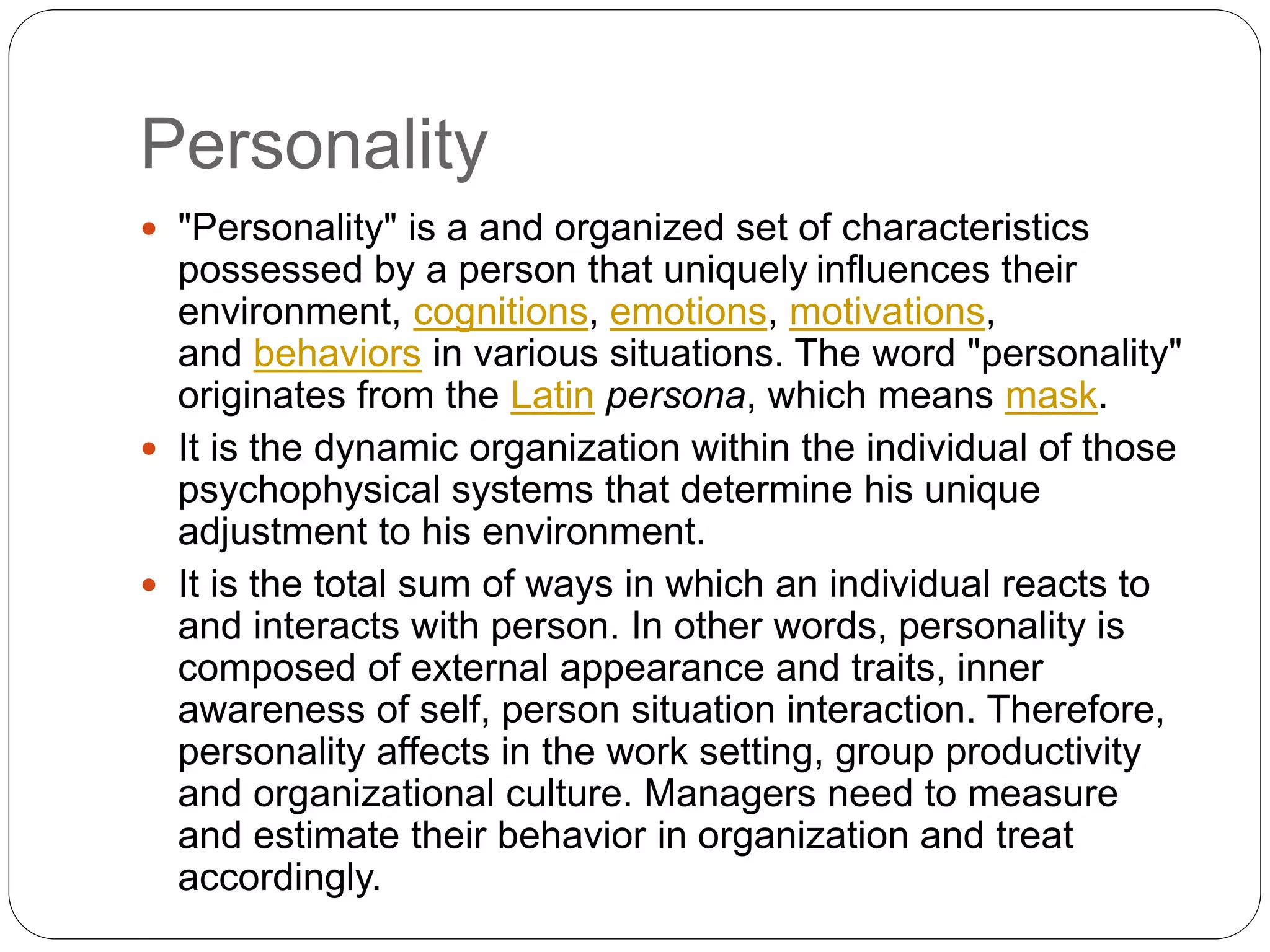 Personality
 "Personality" is a and organized set of characteristics
possessed by a person that uniquely influences their
environment, cognitions, emotions, motivations,
and behaviors in various situations. The word "personality"
originates from the Latin persona, which means mask.
 It is the dynamic organization within the individual of those
psychophysical systems that determine his unique
adjustment to his environment.
 It is the total sum of ways in which an individual reacts to
and interacts with person. In other words, personality is
composed of external appearance and traits, inner
awareness of self, person situation interaction. Therefore,
personality affects in the work setting, group productivity
and organizational culture. Managers need to measure
and estimate their behavior in organization and treat
accordingly.
 