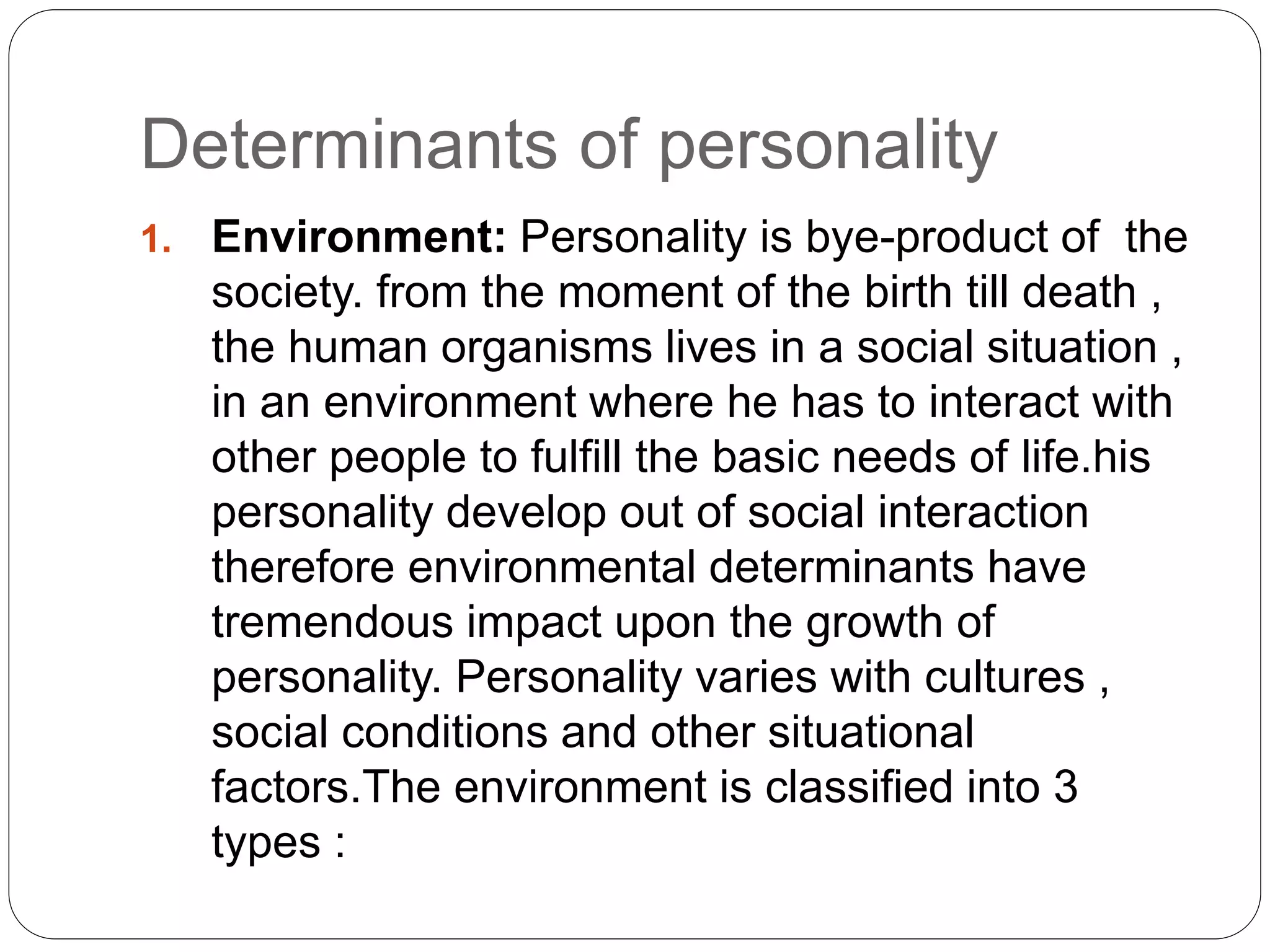 Determinants of personality
1. Environment: Personality is bye-product of the
society. from the moment of the birth till death ,
the human organisms lives in a social situation ,
in an environment where he has to interact with
other people to fulfill the basic needs of life.his
personality develop out of social interaction
therefore environmental determinants have
tremendous impact upon the growth of
personality. Personality varies with cultures ,
social conditions and other situational
factors.The environment is classified into 3
types :
 