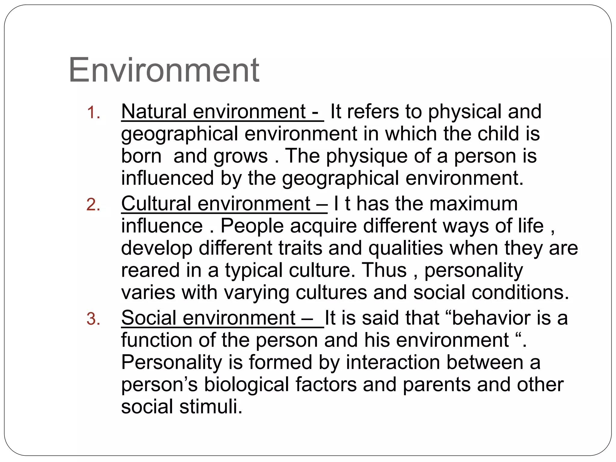 Environment
1. Natural environment - It refers to physical and
geographical environment in which the child is
born and grows . The physique of a person is
influenced by the geographical environment.
2. Cultural environment – I t has the maximum
influence . People acquire different ways of life ,
develop different traits and qualities when they are
reared in a typical culture. Thus , personality
varies with varying cultures and social conditions.
3. Social environment – It is said that “behavior is a
function of the person and his environment “.
Personality is formed by interaction between a
person’s biological factors and parents and other
social stimuli.
 