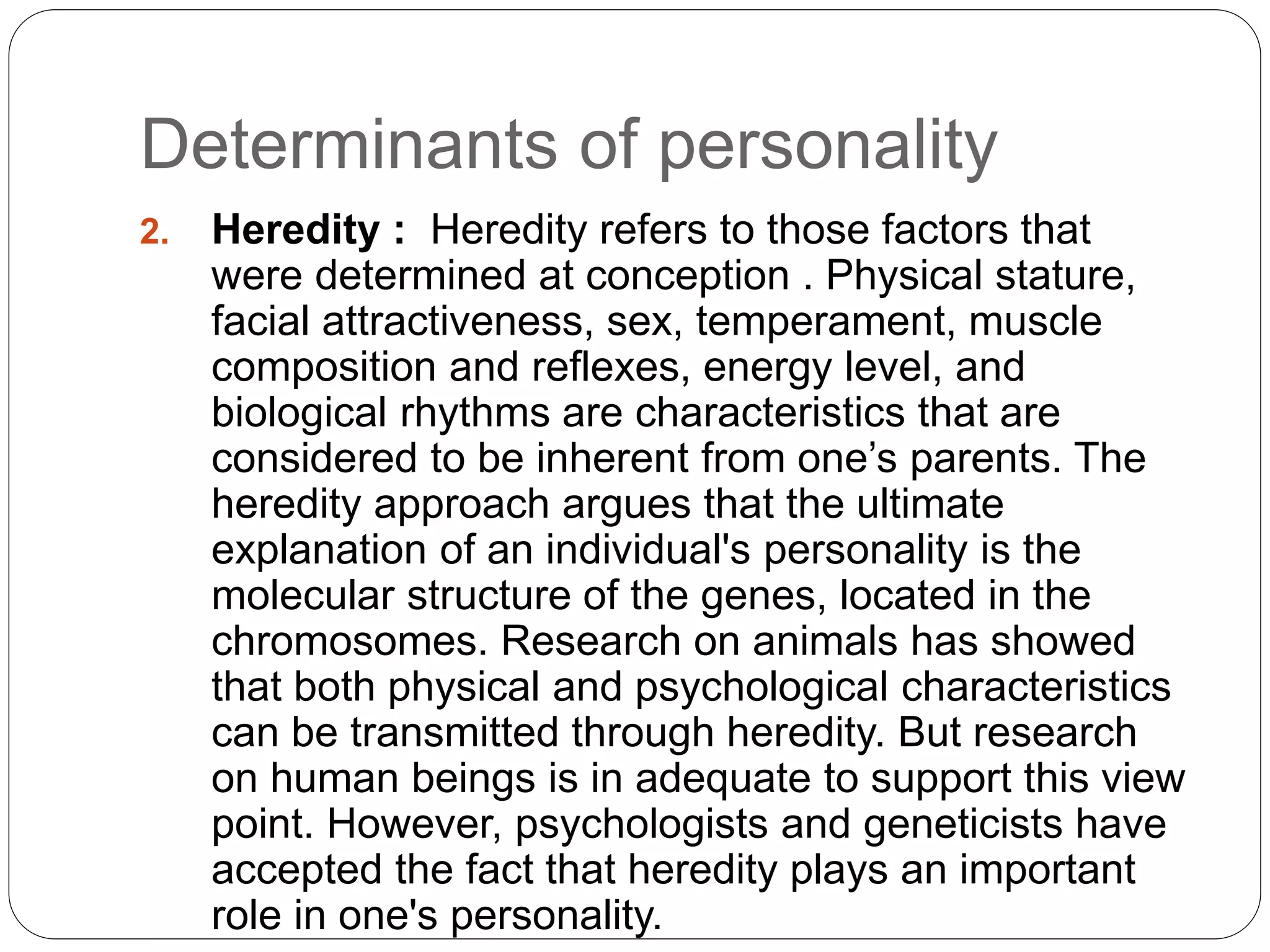 Determinants of personality
2. Heredity : Heredity refers to those factors that
were determined at conception . Physical stature,
facial attractiveness, sex, temperament, muscle
composition and reflexes, energy level, and
biological rhythms are characteristics that are
considered to be inherent from one’s parents. The
heredity approach argues that the ultimate
explanation of an individual's personality is the
molecular structure of the genes, located in the
chromosomes. Research on animals has showed
that both physical and psychological characteristics
can be transmitted through heredity. But research
on human beings is in adequate to support this view
point. However, psychologists and geneticists have
accepted the fact that heredity plays an important
role in one's personality.
 