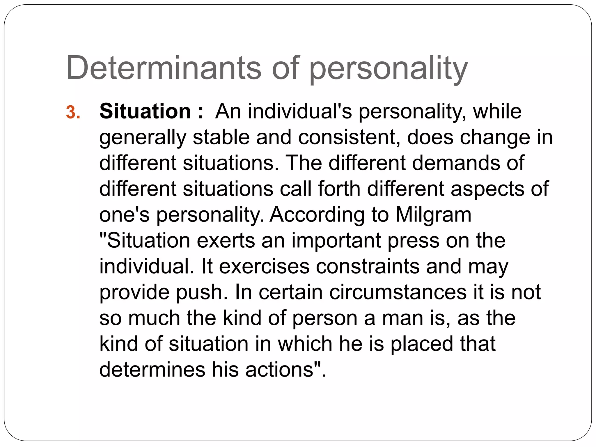 Determinants of personality
3. Situation : An individual's personality, while
generally stable and consistent, does change in
different situations. The different demands of
different situations call forth different aspects of
one's personality. According to Milgram
"Situation exerts an important press on the
individual. It exercises constraints and may
provide push. In certain circumstances it is not
so much the kind of person a man is, as the
kind of situation in which he is placed that
determines his actions".
 