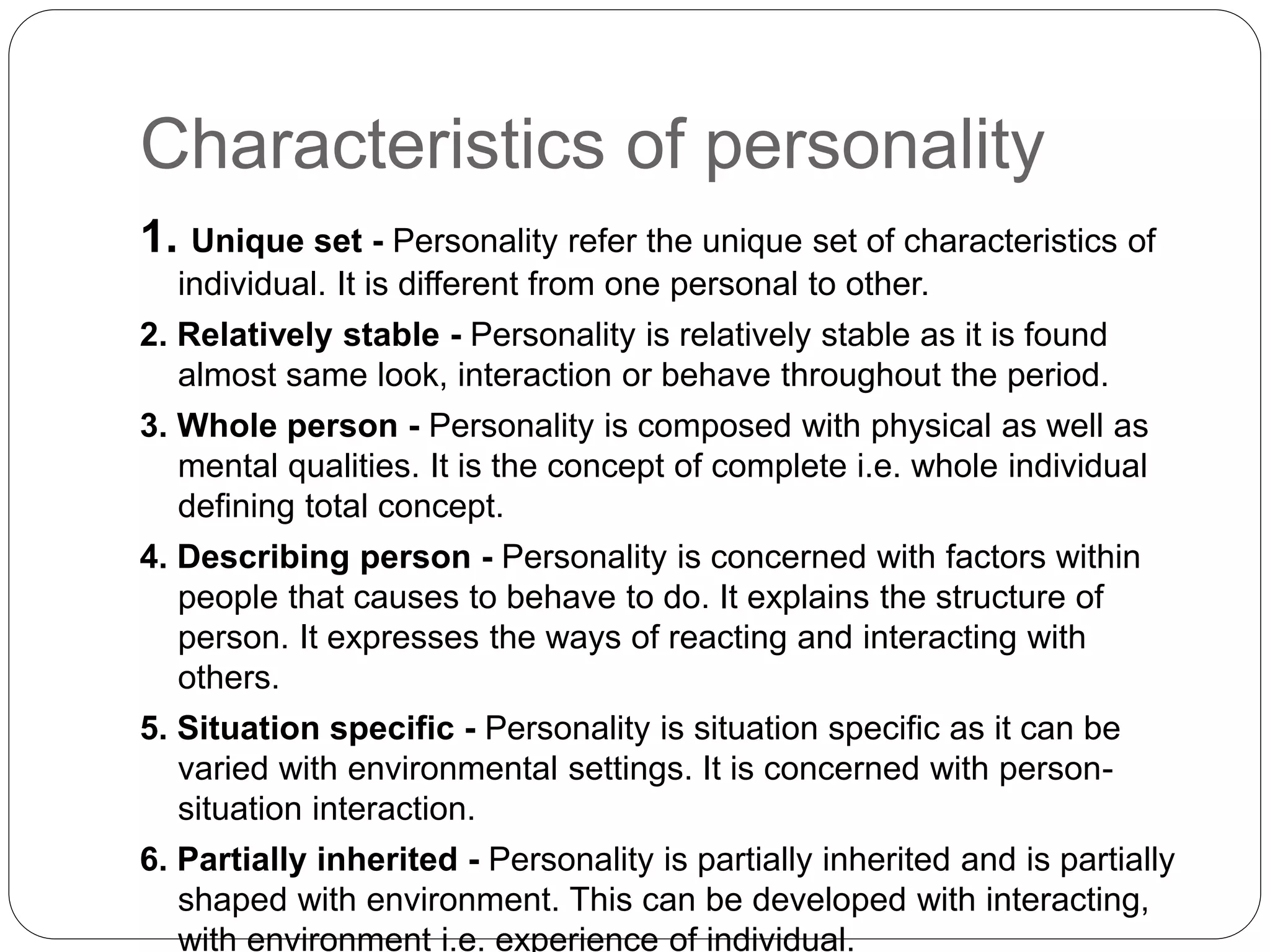 Characteristics of personality
1. Unique set - Personality refer the unique set of characteristics of
individual. It is different from one personal to other.
2. Relatively stable - Personality is relatively stable as it is found
almost same look, interaction or behave throughout the period.
3. Whole person - Personality is composed with physical as well as
mental qualities. It is the concept of complete i.e. whole individual
defining total concept.
4. Describing person - Personality is concerned with factors within
people that causes to behave to do. It explains the structure of
person. It expresses the ways of reacting and interacting with
others.
5. Situation specific - Personality is situation specific as it can be
varied with environmental settings. It is concerned with person-
situation interaction.
6. Partially inherited - Personality is partially inherited and is partially
shaped with environment. This can be developed with interacting,
with environment i.e. experience of individual.
 