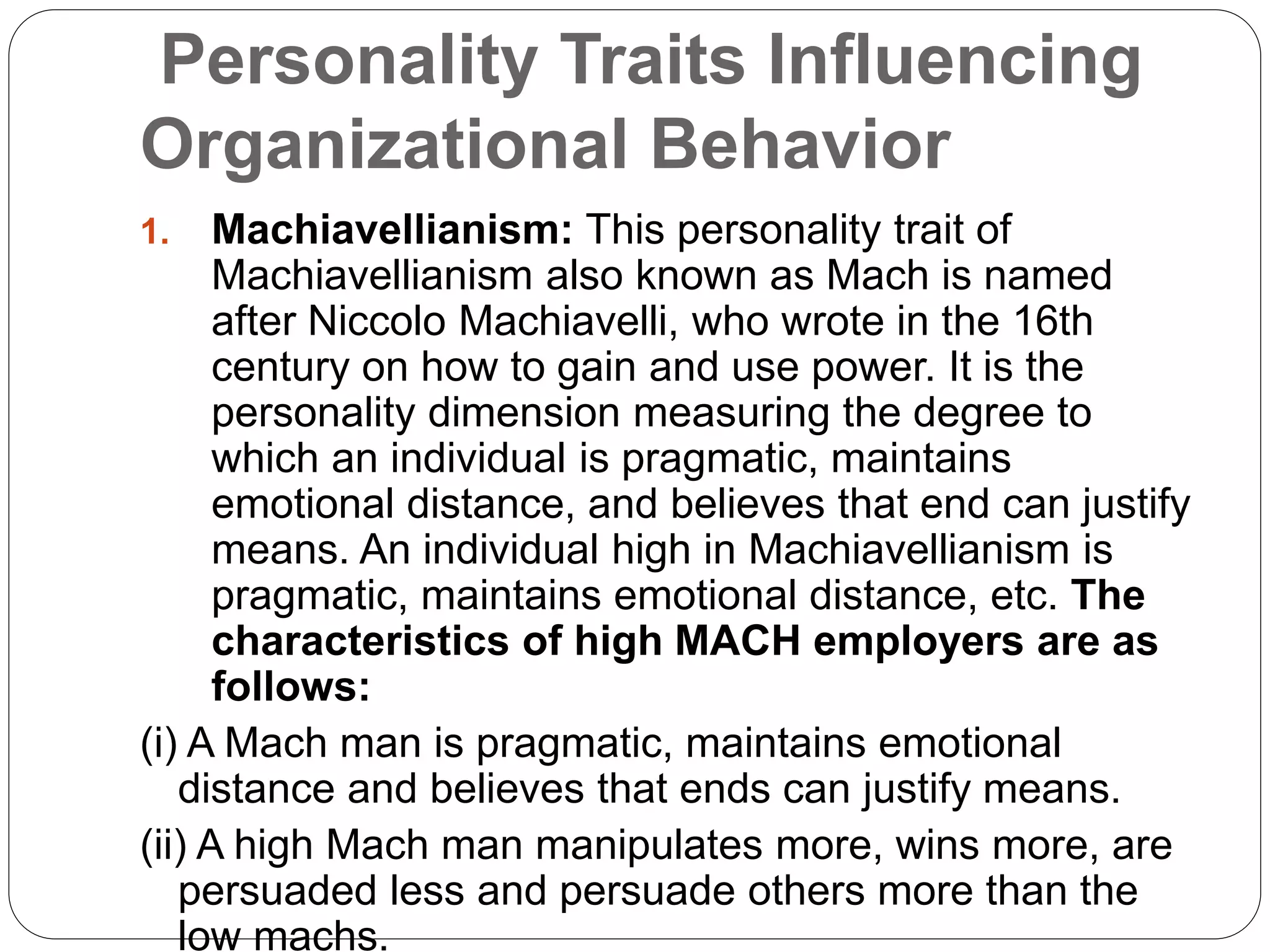 Personality Traits Influencing
Organizational Behavior
1. Machiavellianism: This personality trait of
Machiavellianism also known as Mach is named
after Niccolo Machiavelli, who wrote in the 16th
century on how to gain and use power. It is the
personality dimension measuring the degree to
which an individual is pragmatic, maintains
emotional distance, and believes that end can justify
means. An individual high in Machiavellianism is
pragmatic, maintains emotional distance, etc. The
characteristics of high MACH employers are as
follows:
(i) A Mach man is pragmatic, maintains emotional
distance and believes that ends can justify means.
(ii) A high Mach man manipulates more, wins more, are
persuaded less and persuade others more than the
low machs.
 