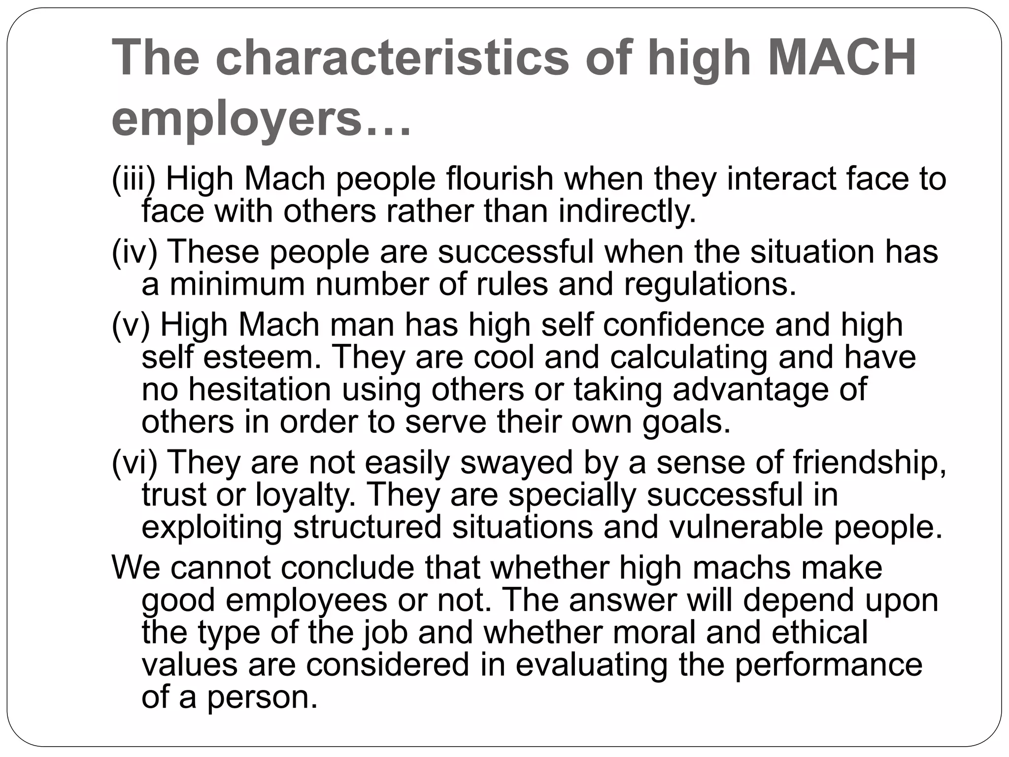 The characteristics of high MACH
employers…
(iii) High Mach people flourish when they interact face to
face with others rather than indirectly.
(iv) These people are successful when the situation has
a minimum number of rules and regulations.
(v) High Mach man has high self confidence and high
self esteem. They are cool and calculating and have
no hesitation using others or taking advantage of
others in order to serve their own goals.
(vi) They are not easily swayed by a sense of friendship,
trust or loyalty. They are specially successful in
exploiting structured situations and vulnerable people.
We cannot conclude that whether high machs make
good employees or not. The answer will depend upon
the type of the job and whether moral and ethical
values are considered in evaluating the performance
of a person.
 