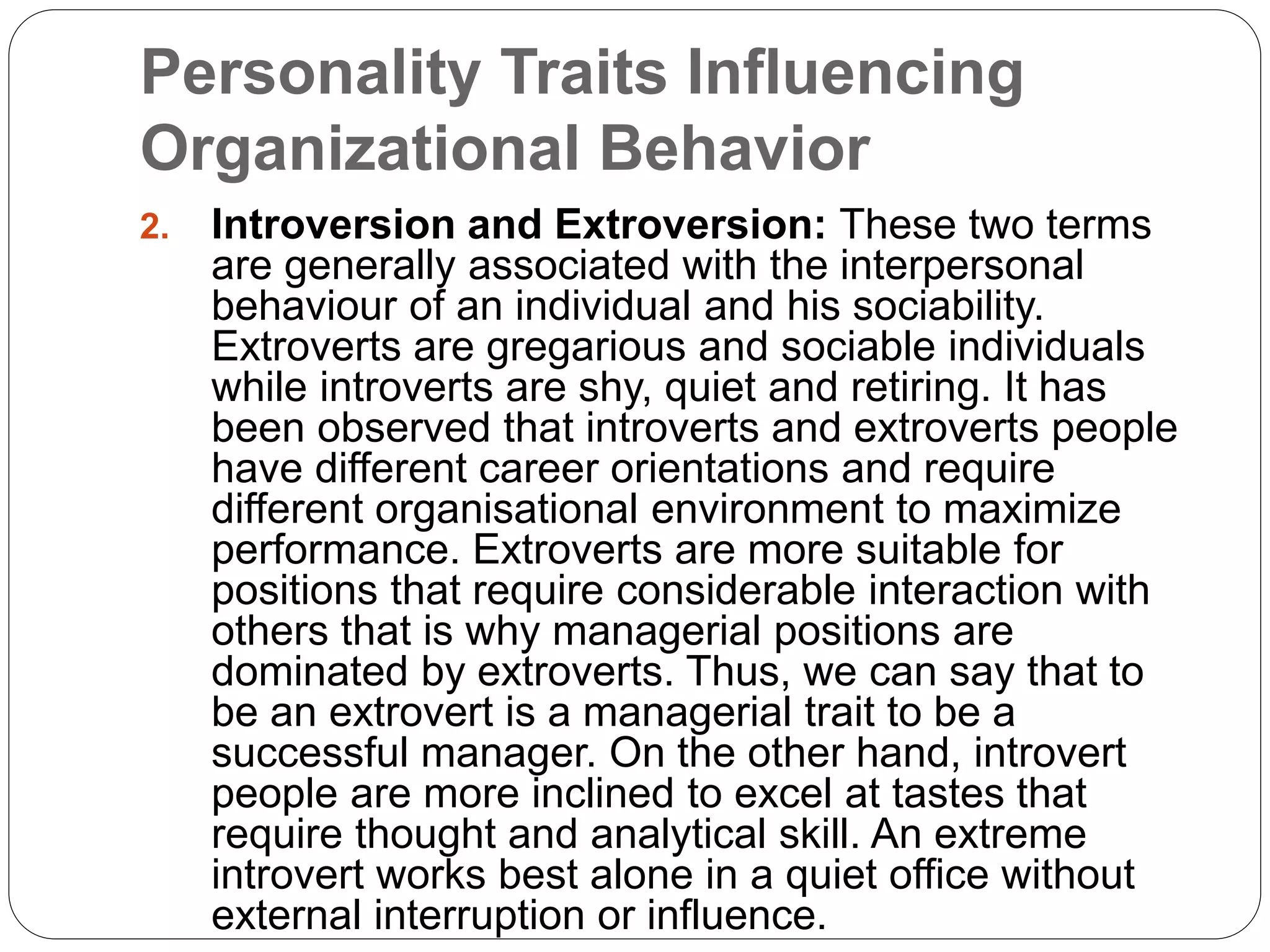 Personality Traits Influencing
Organizational Behavior
2. Introversion and Extroversion: These two terms
are generally associated with the interpersonal
behaviour of an individual and his sociability.
Extroverts are gregarious and sociable individuals
while introverts are shy, quiet and retiring. It has
been observed that introverts and extroverts people
have different career orientations and require
different organisational environment to maximize
performance. Extroverts are more suitable for
positions that require considerable interaction with
others that is why managerial positions are
dominated by extroverts. Thus, we can say that to
be an extrovert is a managerial trait to be a
successful manager. On the other hand, introvert
people are more inclined to excel at tastes that
require thought and analytical skill. An extreme
introvert works best alone in a quiet office without
external interruption or influence.
 