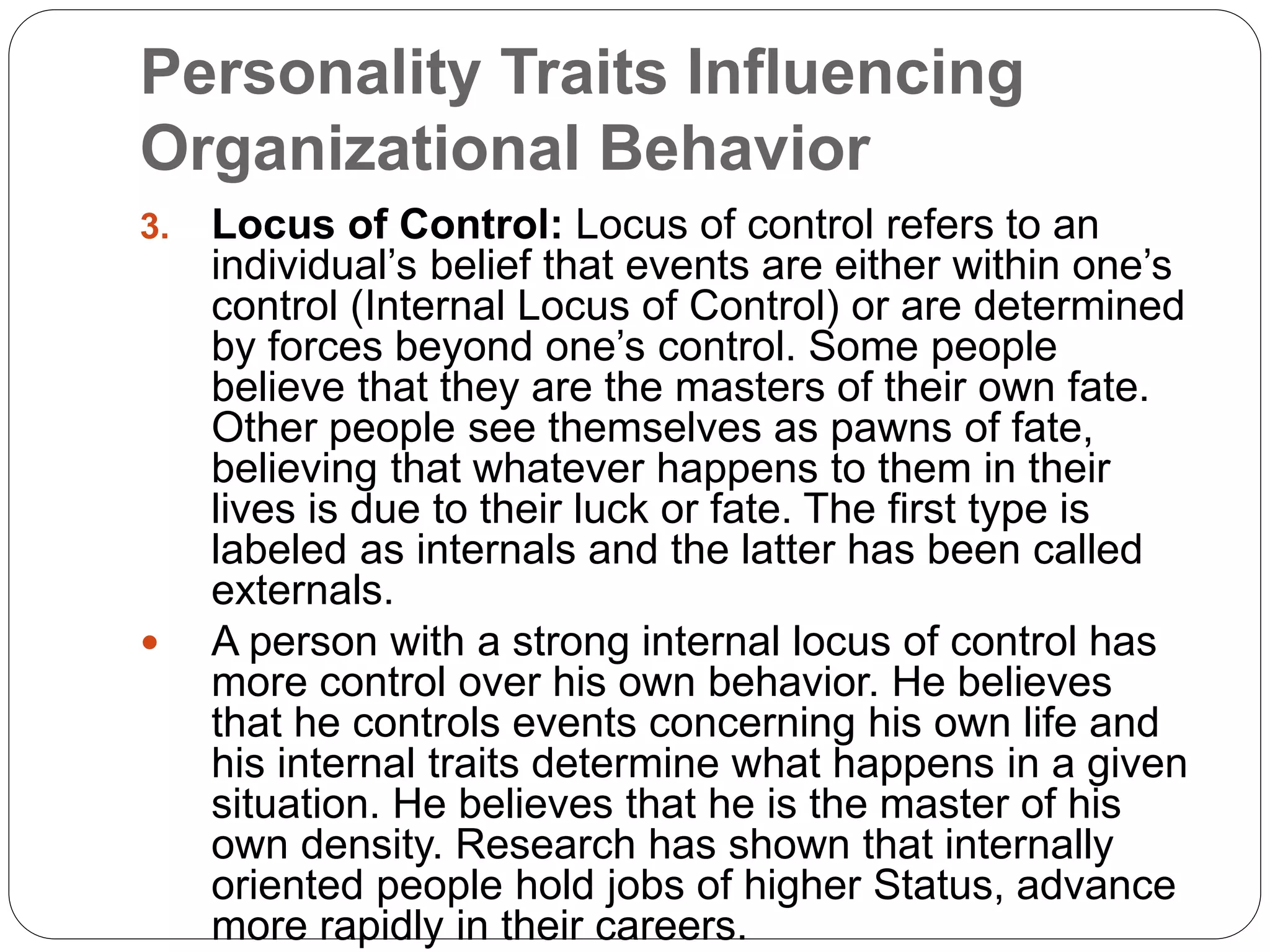 Personality Traits Influencing
Organizational Behavior
3. Locus of Control: Locus of control refers to an
individual’s belief that events are either within one’s
control (Internal Locus of Control) or are determined
by forces beyond one’s control. Some people
believe that they are the masters of their own fate.
Other people see themselves as pawns of fate,
believing that whatever happens to them in their
lives is due to their luck or fate. The first type is
labeled as internals and the latter has been called
externals.
 A person with a strong internal locus of control has
more control over his own behavior. He believes
that he controls events concerning his own life and
his internal traits determine what happens in a given
situation. He believes that he is the master of his
own density. Research has shown that internally
oriented people hold jobs of higher Status, advance
more rapidly in their careers.
 
