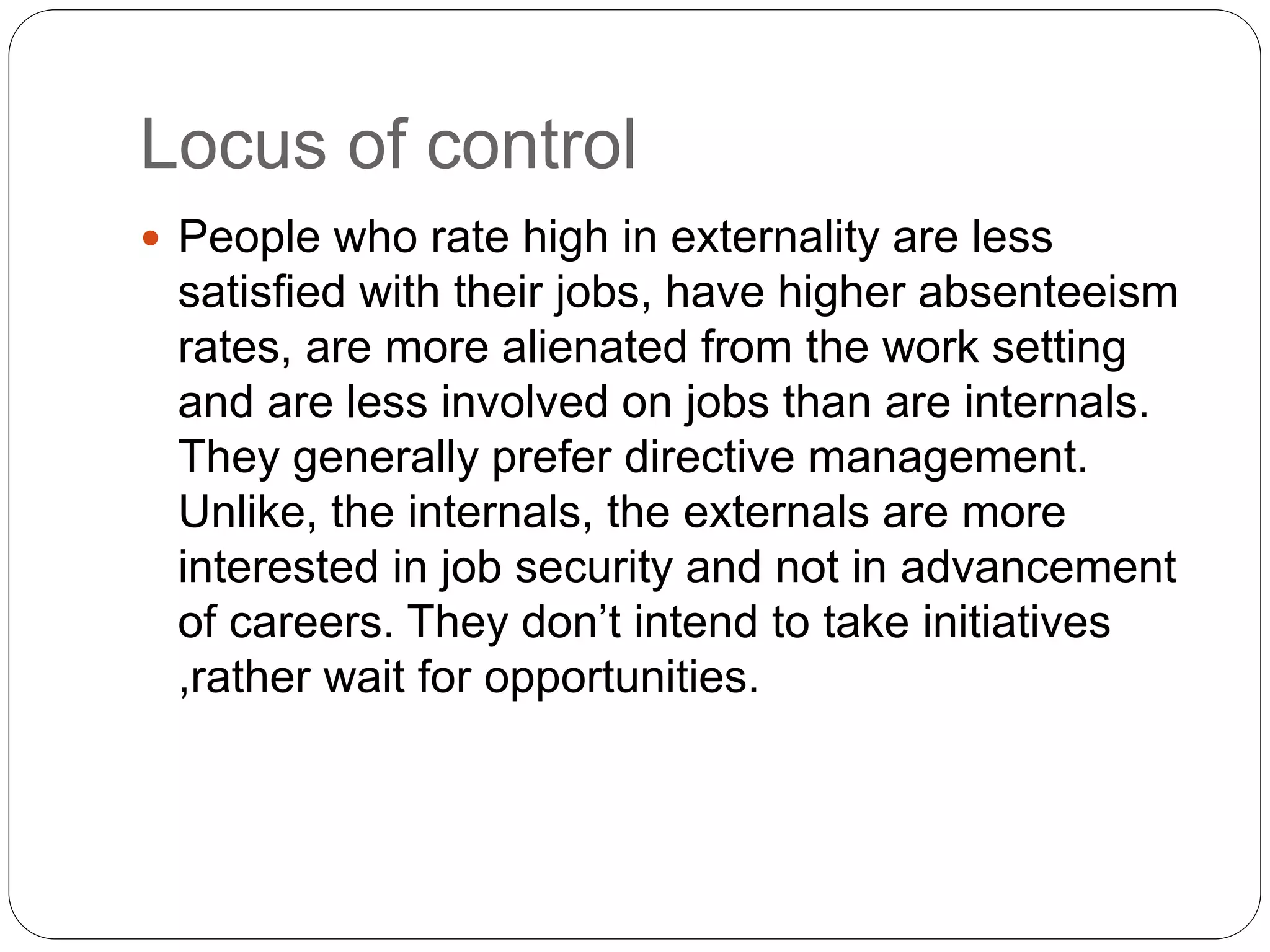 Locus of control
 People who rate high in externality are less
satisfied with their jobs, have higher absenteeism
rates, are more alienated from the work setting
and are less involved on jobs than are internals.
They generally prefer directive management.
Unlike, the internals, the externals are more
interested in job security and not in advancement
of careers. They don’t intend to take initiatives
,rather wait for opportunities.
 