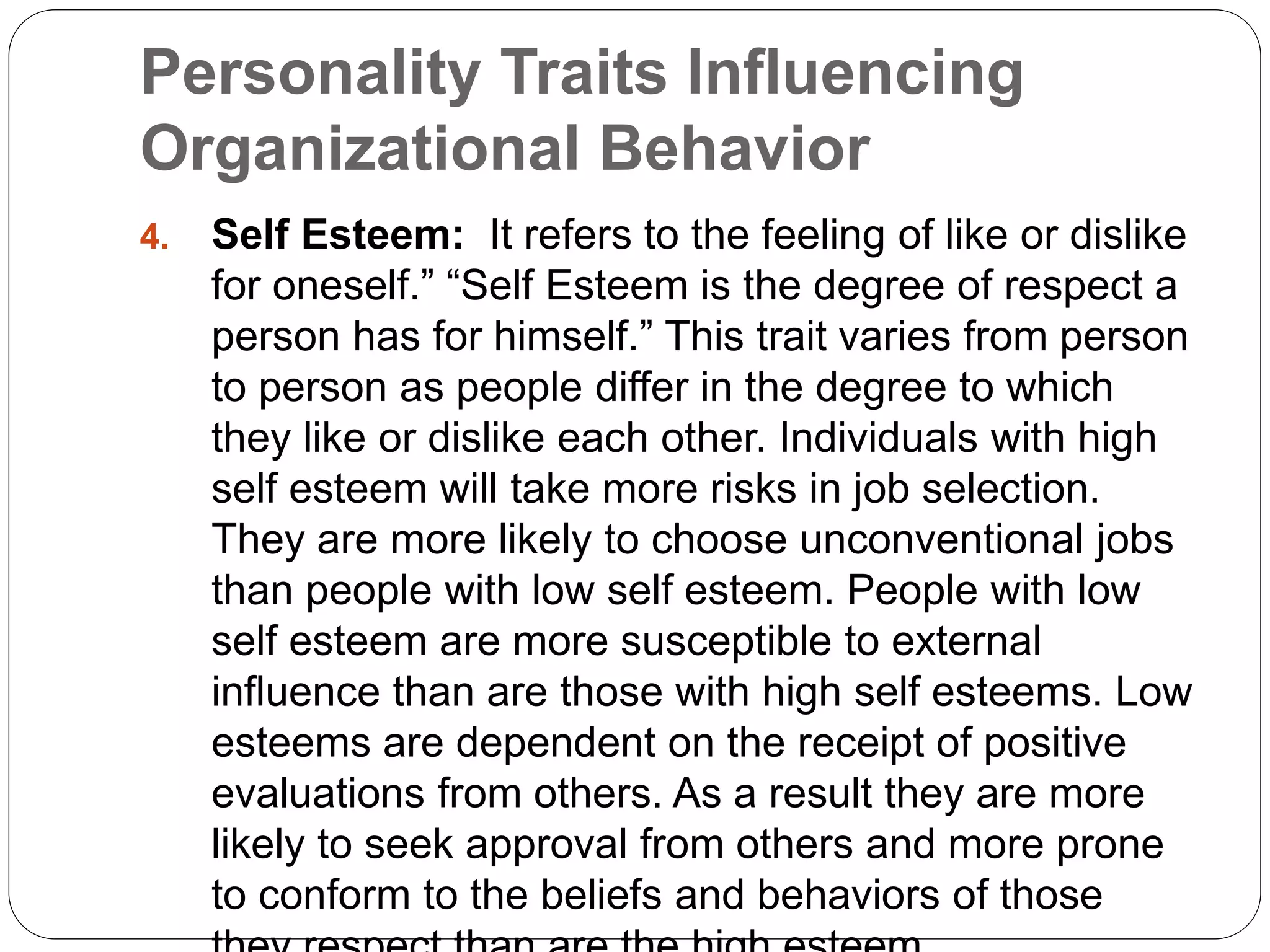 Personality Traits Influencing
Organizational Behavior
4. Self Esteem: It refers to the feeling of like or dislike
for oneself.” “Self Esteem is the degree of respect a
person has for himself.” This trait varies from person
to person as people differ in the degree to which
they like or dislike each other. Individuals with high
self esteem will take more risks in job selection.
They are more likely to choose unconventional jobs
than people with low self esteem. People with low
self esteem are more susceptible to external
influence than are those with high self esteems. Low
esteems are dependent on the receipt of positive
evaluations from others. As a result they are more
likely to seek approval from others and more prone
to conform to the beliefs and behaviors of those
 