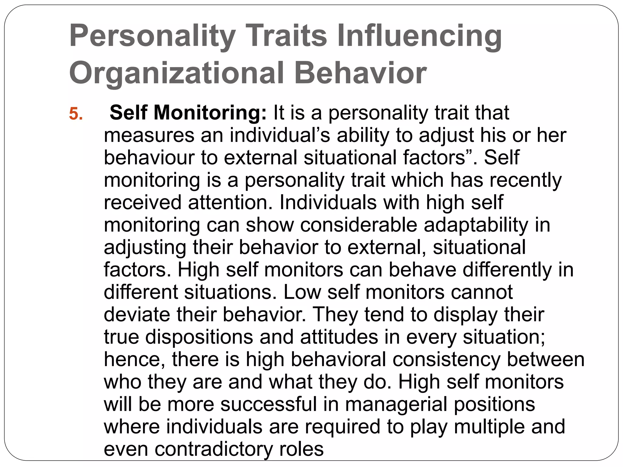 Personality Traits Influencing
Organizational Behavior
5. Self Monitoring: It is a personality trait that
measures an individual’s ability to adjust his or her
behaviour to external situational factors”. Self
monitoring is a personality trait which has recently
received attention. Individuals with high self
monitoring can show considerable adaptability in
adjusting their behavior to external, situational
factors. High self monitors can behave differently in
different situations. Low self monitors cannot
deviate their behavior. They tend to display their
true dispositions and attitudes in every situation;
hence, there is high behavioral consistency between
who they are and what they do. High self monitors
will be more successful in managerial positions
where individuals are required to play multiple and
even contradictory roles
 