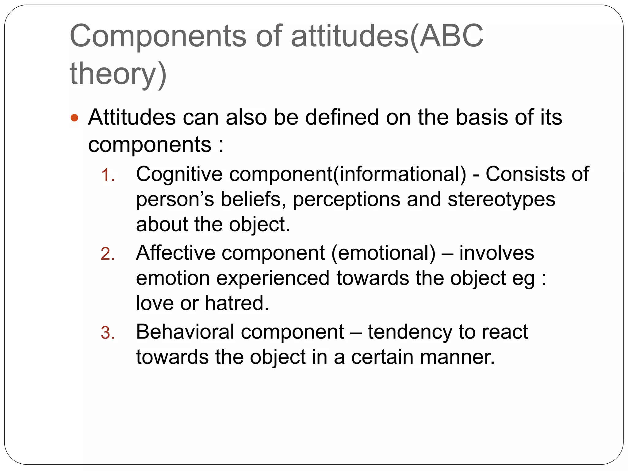 Components of attitudes(ABC
theory)
 Attitudes can also be defined on the basis of its
components :
1. Cognitive component(informational) - Consists of
person’s beliefs, perceptions and stereotypes
about the object.
2. Affective component (emotional) – involves
emotion experienced towards the object eg :
love or hatred.
3. Behavioral component – tendency to react
towards the object in a certain manner.
 