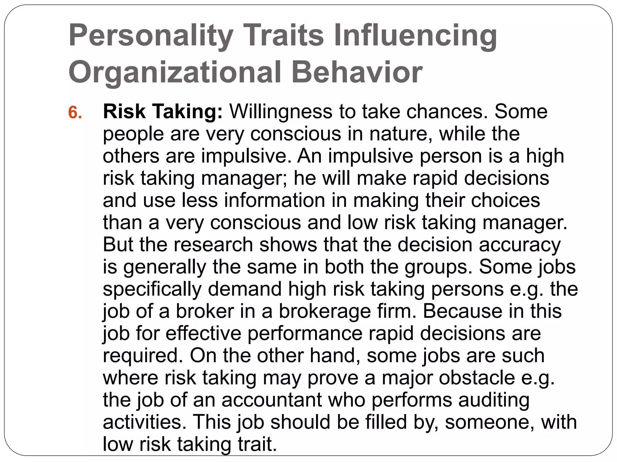Personality Traits Influencing
Organizational Behavior
6. Risk Taking: Willingness to take chances. Some
people are very conscious in nature, while the
others are impulsive. An impulsive person is a high
risk taking manager; he will make rapid decisions
and use less information in making their choices
than a very conscious and low risk taking manager.
But the research shows that the decision accuracy
is generally the same in both the groups. Some jobs
specifically demand high risk taking persons e.g. the
job of a broker in a brokerage firm. Because in this
job for effective performance rapid decisions are
required. On the other hand, some jobs are such
where risk taking may prove a major obstacle e.g.
the job of an accountant who performs auditing
activities. This job should be filled by, someone, with
low risk taking trait.
 