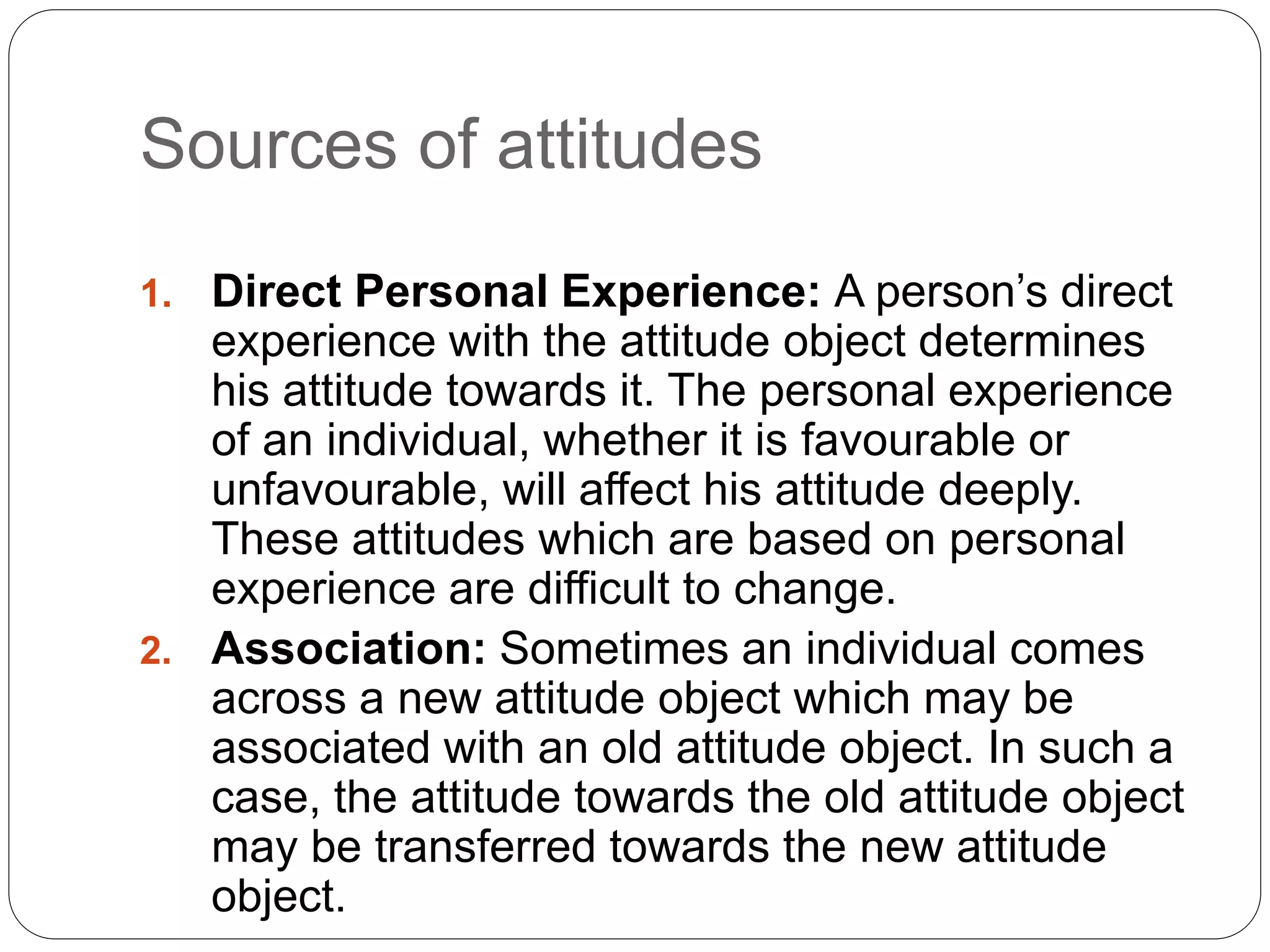 Sources of attitudes
1. Direct Personal Experience: A person’s direct
experience with the attitude object determines
his attitude towards it. The personal experience
of an individual, whether it is favourable or
unfavourable, will affect his attitude deeply.
These attitudes which are based on personal
experience are difficult to change.
2. Association: Sometimes an individual comes
across a new attitude object which may be
associated with an old attitude object. In such a
case, the attitude towards the old attitude object
may be transferred towards the new attitude
object.
 