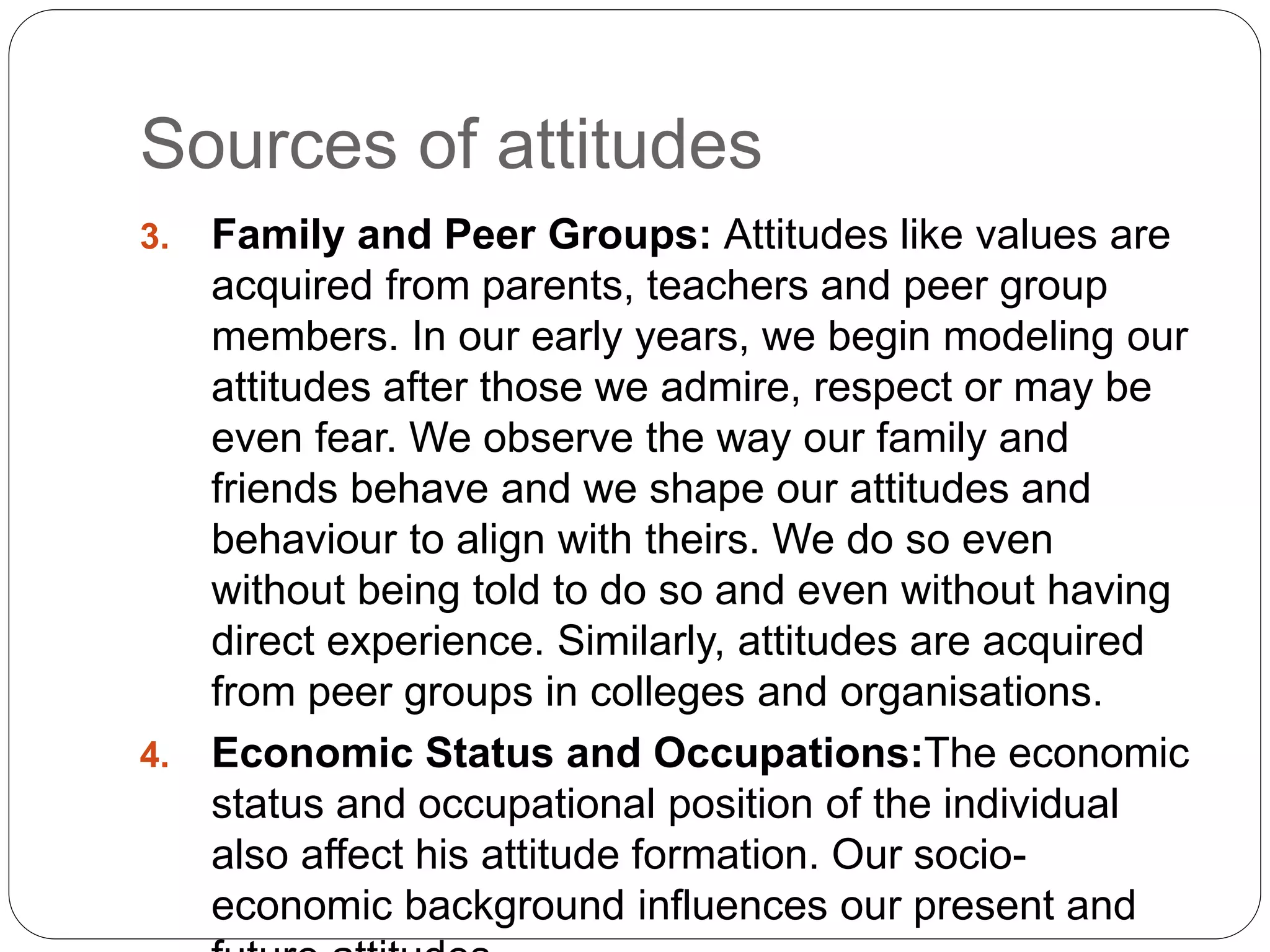 Sources of attitudes
3. Family and Peer Groups: Attitudes like values are
acquired from parents, teachers and peer group
members. In our early years, we begin modeling our
attitudes after those we admire, respect or may be
even fear. We observe the way our family and
friends behave and we shape our attitudes and
behaviour to align with theirs. We do so even
without being told to do so and even without having
direct experience. Similarly, attitudes are acquired
from peer groups in colleges and organisations.
4. Economic Status and Occupations:The economic
status and occupational position of the individual
also affect his attitude formation. Our socio-
economic background influences our present and
 