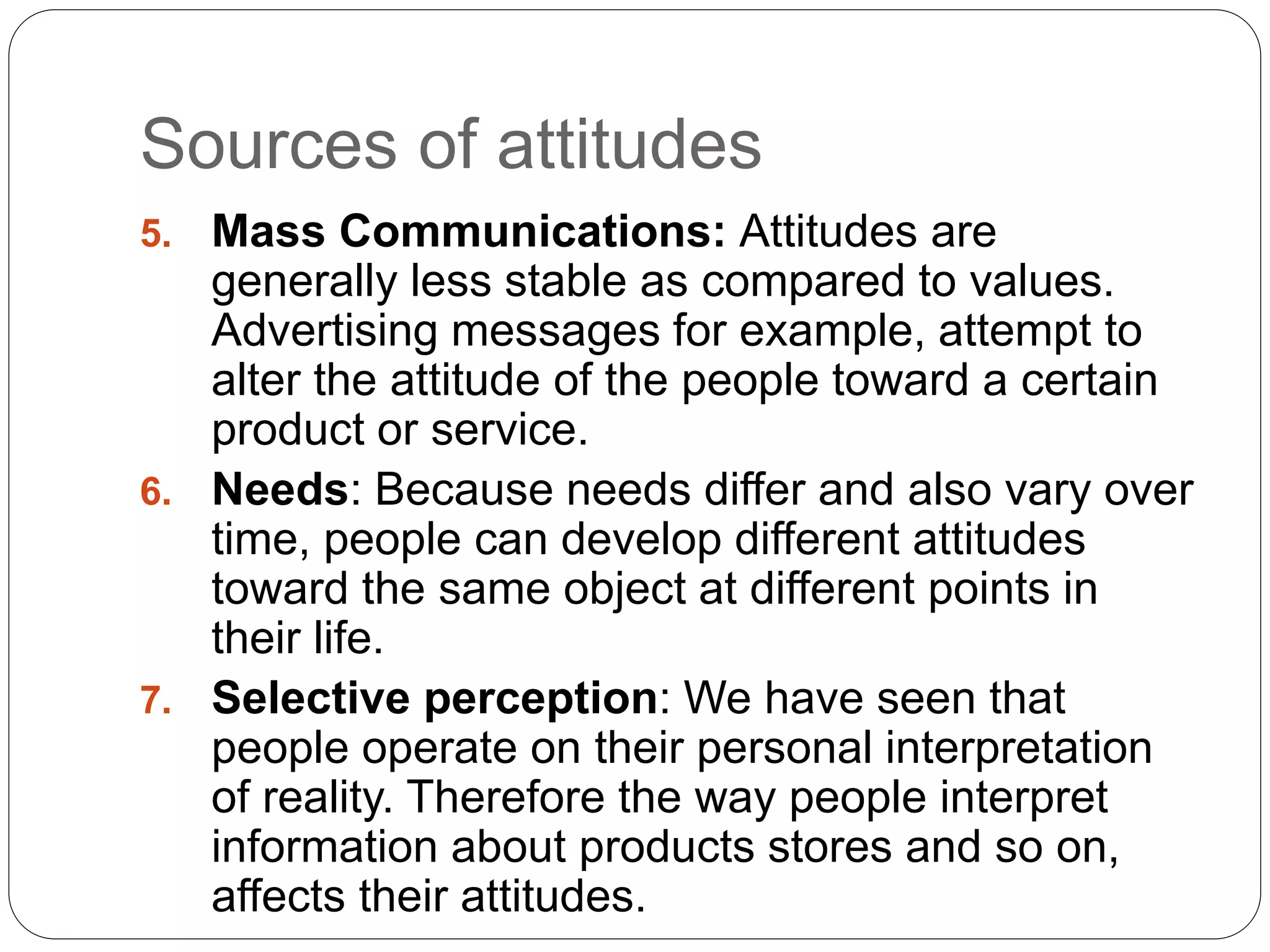 Sources of attitudes
5. Mass Communications: Attitudes are
generally less stable as compared to values.
Advertising messages for example, attempt to
alter the attitude of the people toward a certain
product or service.
6. Needs: Because needs differ and also vary over
time, people can develop different attitudes
toward the same object at different points in
their life.
7. Selective perception: We have seen that
people operate on their personal interpretation
of reality. Therefore the way people interpret
information about products stores and so on,
affects their attitudes.
 