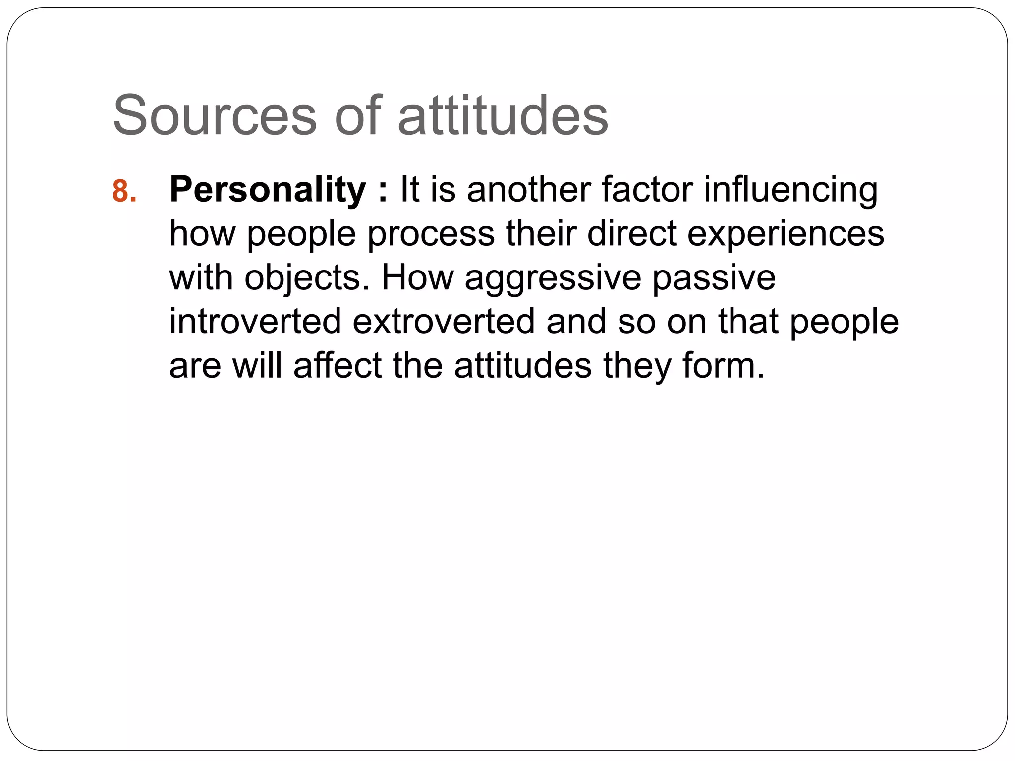 Sources of attitudes
8. Personality : It is another factor influencing
how people process their direct experiences
with objects. How aggressive passive
introverted extroverted and so on that people
are will affect the attitudes they form.
 