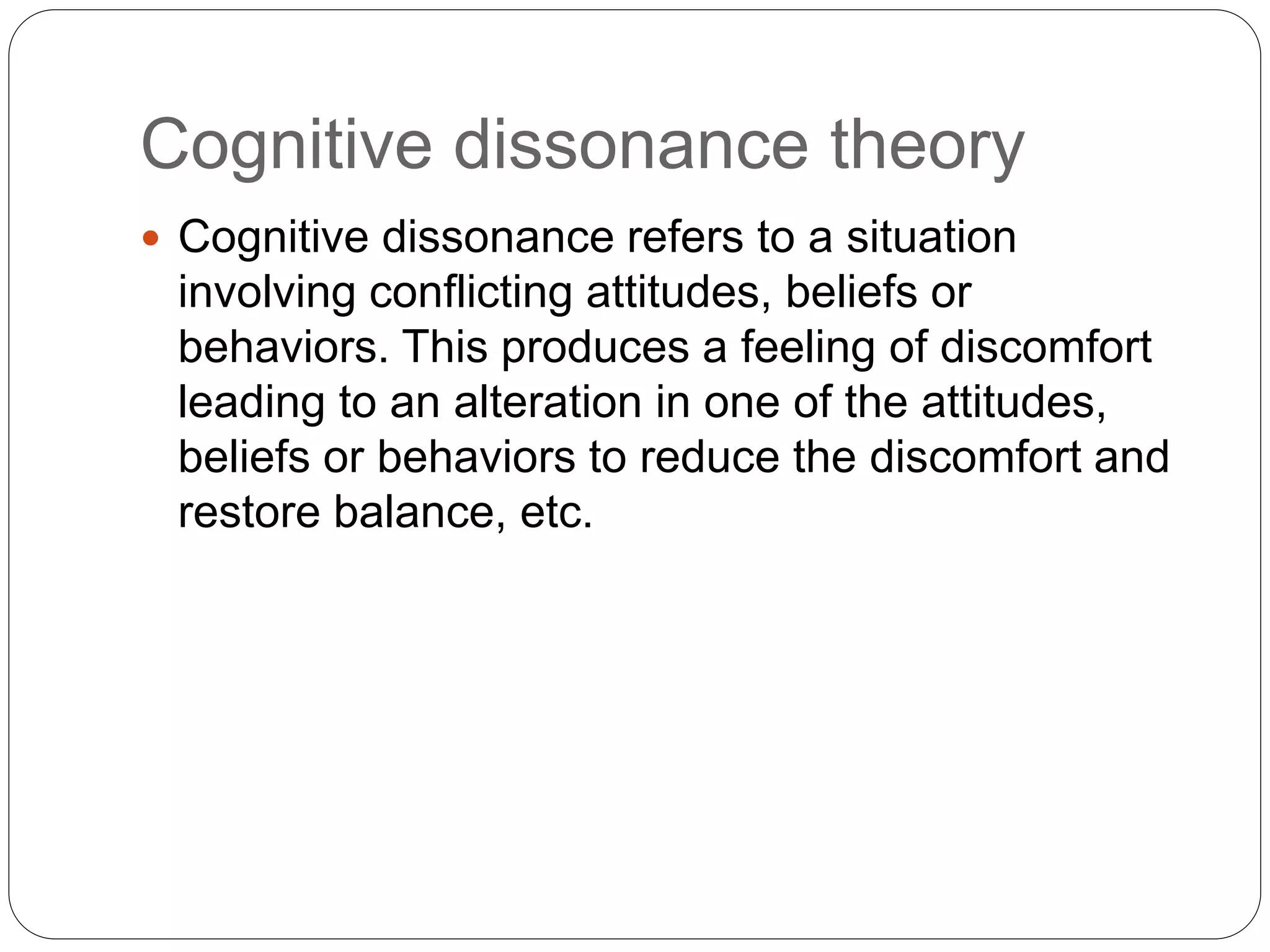 Cognitive dissonance theory
 Cognitive dissonance refers to a situation
involving conflicting attitudes, beliefs or
behaviors. This produces a feeling of discomfort
leading to an alteration in one of the attitudes,
beliefs or behaviors to reduce the discomfort and
restore balance, etc.
 
