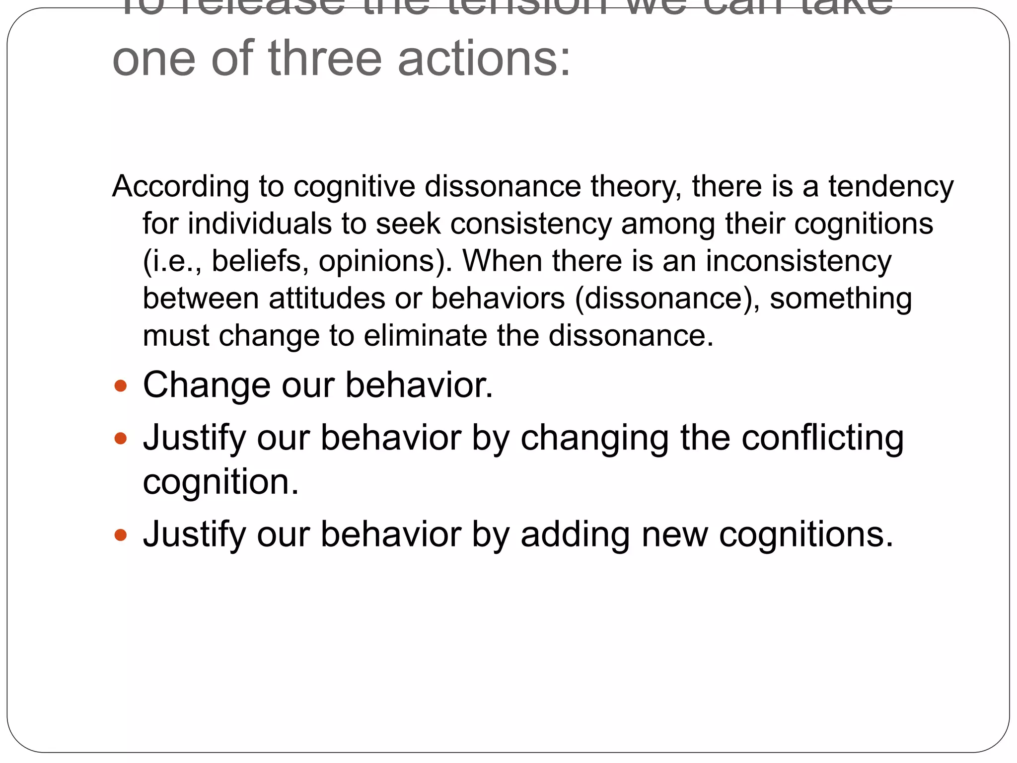 According to cognitive dissonance theory, there is a tendency
for individuals to seek consistency among their cognitions
(i.e., beliefs, opinions). When there is an inconsistency
between attitudes or behaviors (dissonance), something
must change to eliminate the dissonance.
 Change our behavior.
 Justify our behavior by changing the conflicting
cognition.
 Justify our behavior by adding new cognitions.
To release the tension we can take
one of three actions:
 