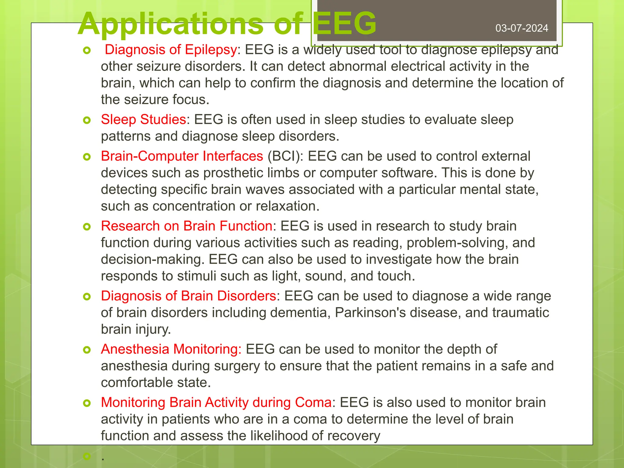 Applications of EEG
 Diagnosis of Epilepsy: EEG is a widely used tool to diagnose epilepsy and
other seizure disorders. It can detect abnormal electrical activity in the
brain, which can help to confirm the diagnosis and determine the location of
the seizure focus.
 Sleep Studies: EEG is often used in sleep studies to evaluate sleep
patterns and diagnose sleep disorders.
 Brain-Computer Interfaces (BCI): EEG can be used to control external
devices such as prosthetic limbs or computer software. This is done by
detecting specific brain waves associated with a particular mental state,
such as concentration or relaxation.
 Research on Brain Function: EEG is used in research to study brain
function during various activities such as reading, problem-solving, and
decision-making. EEG can also be used to investigate how the brain
responds to stimuli such as light, sound, and touch.
 Diagnosis of Brain Disorders: EEG can be used to diagnose a wide range
of brain disorders including dementia, Parkinson's disease, and traumatic
brain injury.
 Anesthesia Monitoring: EEG can be used to monitor the depth of
anesthesia during surgery to ensure that the patient remains in a safe and
comfortable state.
 Monitoring Brain Activity during Coma: EEG is also used to monitor brain
activity in patients who are in a coma to determine the level of brain
function and assess the likelihood of recovery
 .
03-07-2024
 