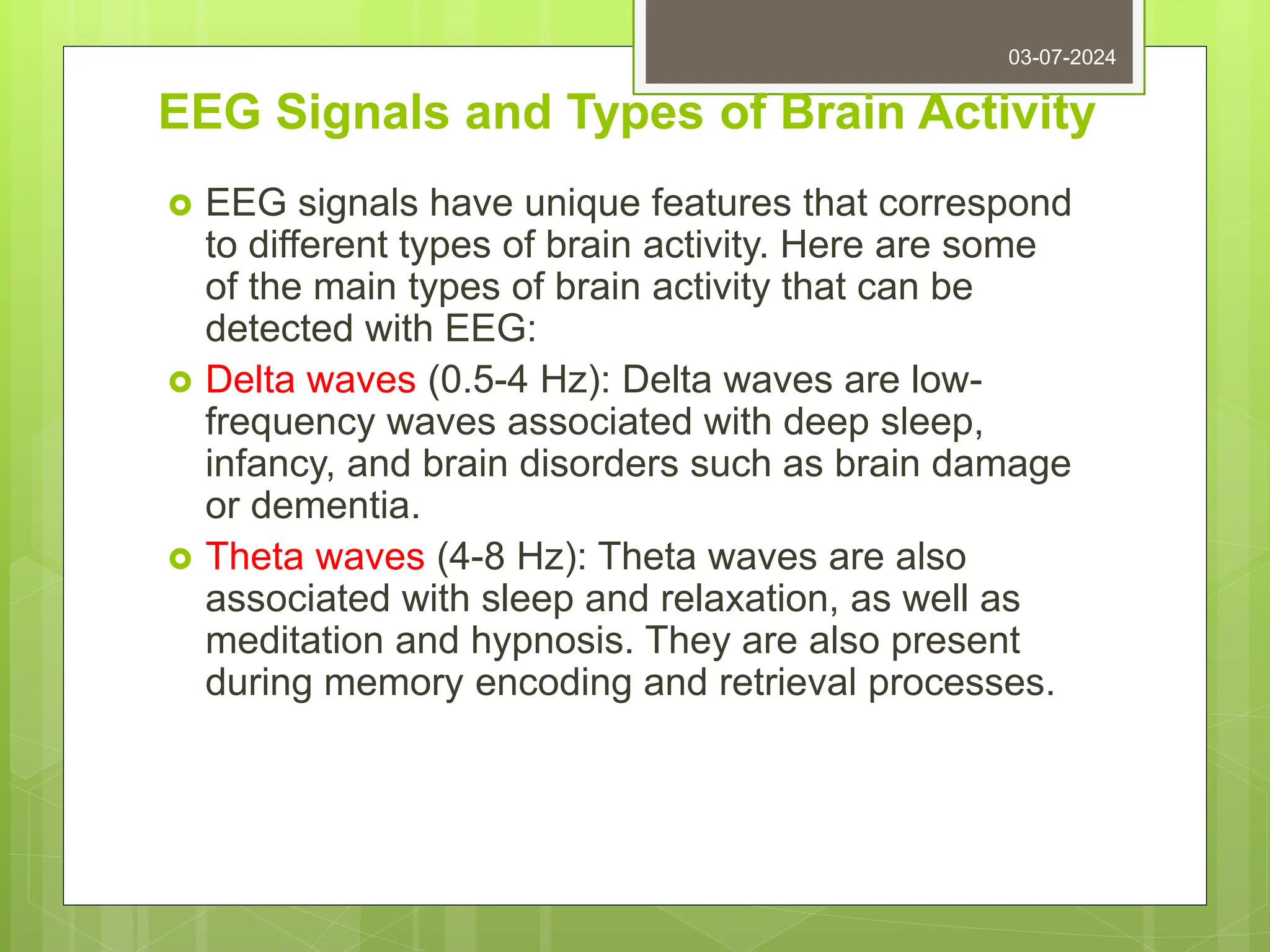 EEG Signals and Types of Brain Activity
 EEG signals have unique features that correspond
to different types of brain activity. Here are some
of the main types of brain activity that can be
detected with EEG:
 Delta waves (0.5-4 Hz): Delta waves are low-
frequency waves associated with deep sleep,
infancy, and brain disorders such as brain damage
or dementia.
 Theta waves (4-8 Hz): Theta waves are also
associated with sleep and relaxation, as well as
meditation and hypnosis. They are also present
during memory encoding and retrieval processes.
03-07-2024
 