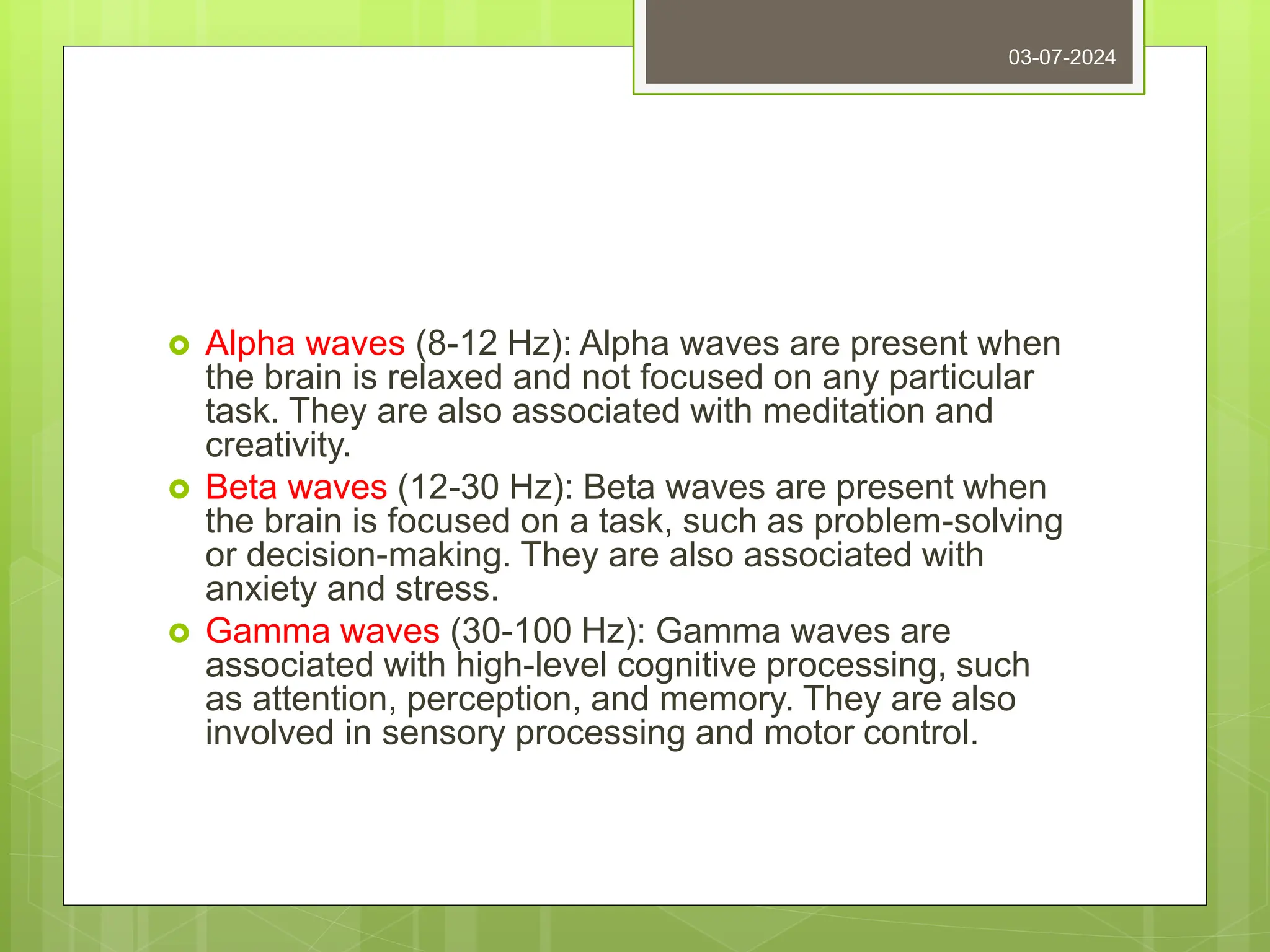  Alpha waves (8-12 Hz): Alpha waves are present when
the brain is relaxed and not focused on any particular
task. They are also associated with meditation and
creativity.
 Beta waves (12-30 Hz): Beta waves are present when
the brain is focused on a task, such as problem-solving
or decision-making. They are also associated with
anxiety and stress.
 Gamma waves (30-100 Hz): Gamma waves are
associated with high-level cognitive processing, such
as attention, perception, and memory. They are also
involved in sensory processing and motor control.
03-07-2024
 