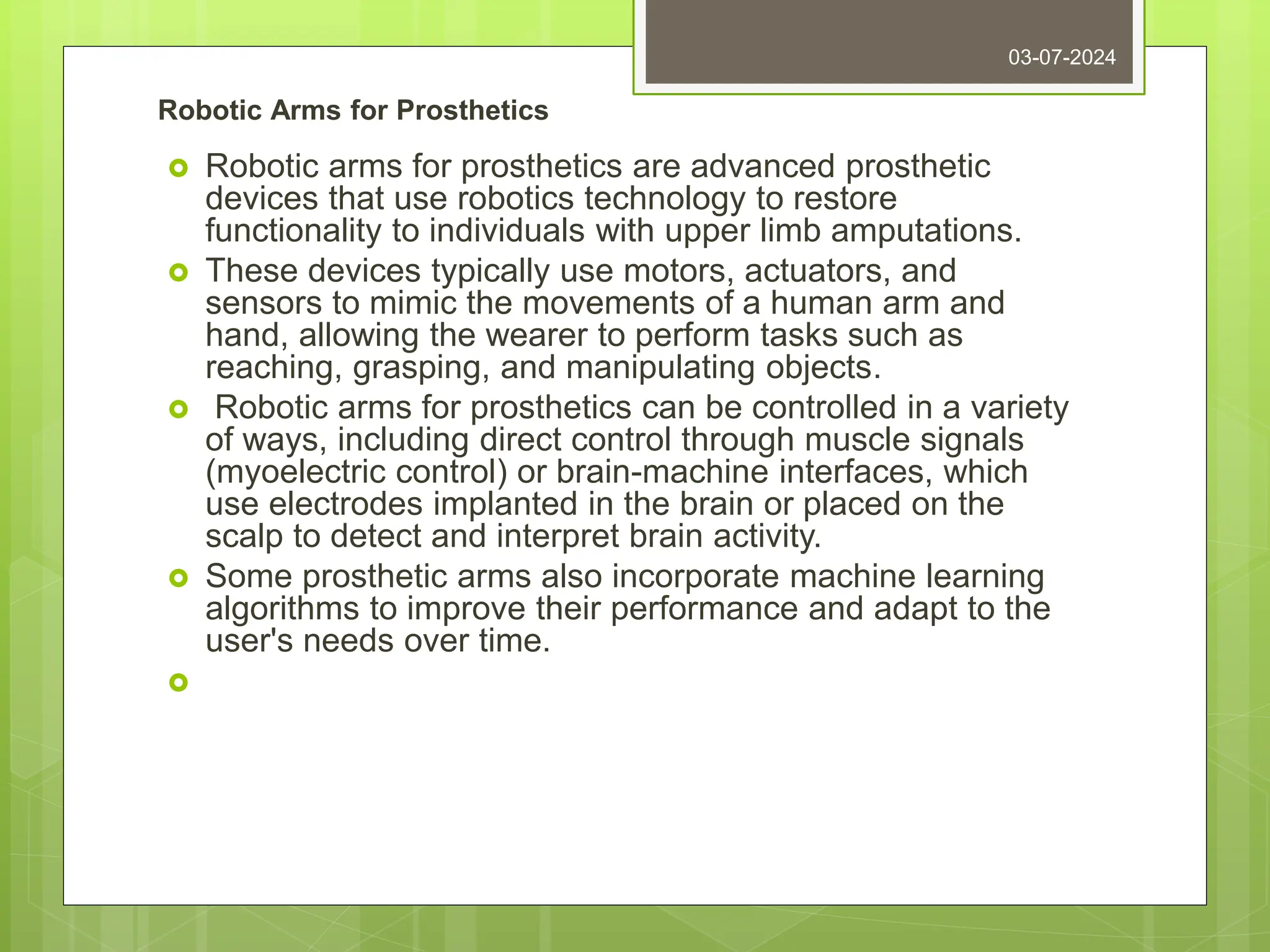 Robotic Arms for Prosthetics
 Robotic arms for prosthetics are advanced prosthetic
devices that use robotics technology to restore
functionality to individuals with upper limb amputations.
 These devices typically use motors, actuators, and
sensors to mimic the movements of a human arm and
hand, allowing the wearer to perform tasks such as
reaching, grasping, and manipulating objects.
 Robotic arms for prosthetics can be controlled in a variety
of ways, including direct control through muscle signals
(myoelectric control) or brain-machine interfaces, which
use electrodes implanted in the brain or placed on the
scalp to detect and interpret brain activity.
 Some prosthetic arms also incorporate machine learning
algorithms to improve their performance and adapt to the
user's needs over time.

03-07-2024
 