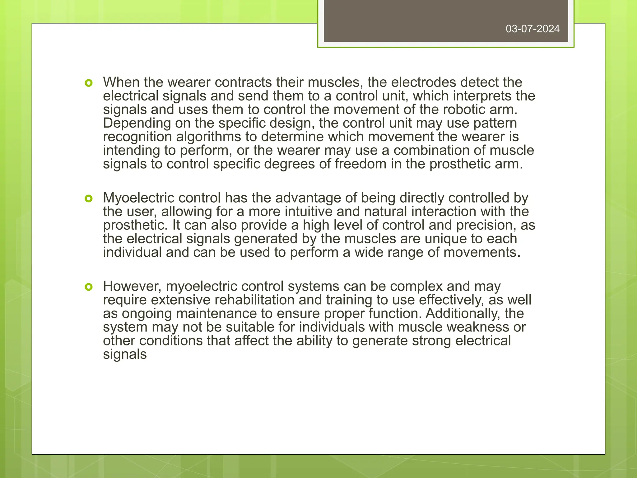  When the wearer contracts their muscles, the electrodes detect the
electrical signals and send them to a control unit, which interprets the
signals and uses them to control the movement of the robotic arm.
Depending on the specific design, the control unit may use pattern
recognition algorithms to determine which movement the wearer is
intending to perform, or the wearer may use a combination of muscle
signals to control specific degrees of freedom in the prosthetic arm.
 Myoelectric control has the advantage of being directly controlled by
the user, allowing for a more intuitive and natural interaction with the
prosthetic. It can also provide a high level of control and precision, as
the electrical signals generated by the muscles are unique to each
individual and can be used to perform a wide range of movements.
 However, myoelectric control systems can be complex and may
require extensive rehabilitation and training to use effectively, as well
as ongoing maintenance to ensure proper function. Additionally, the
system may not be suitable for individuals with muscle weakness or
other conditions that affect the ability to generate strong electrical
signals
03-07-2024
 