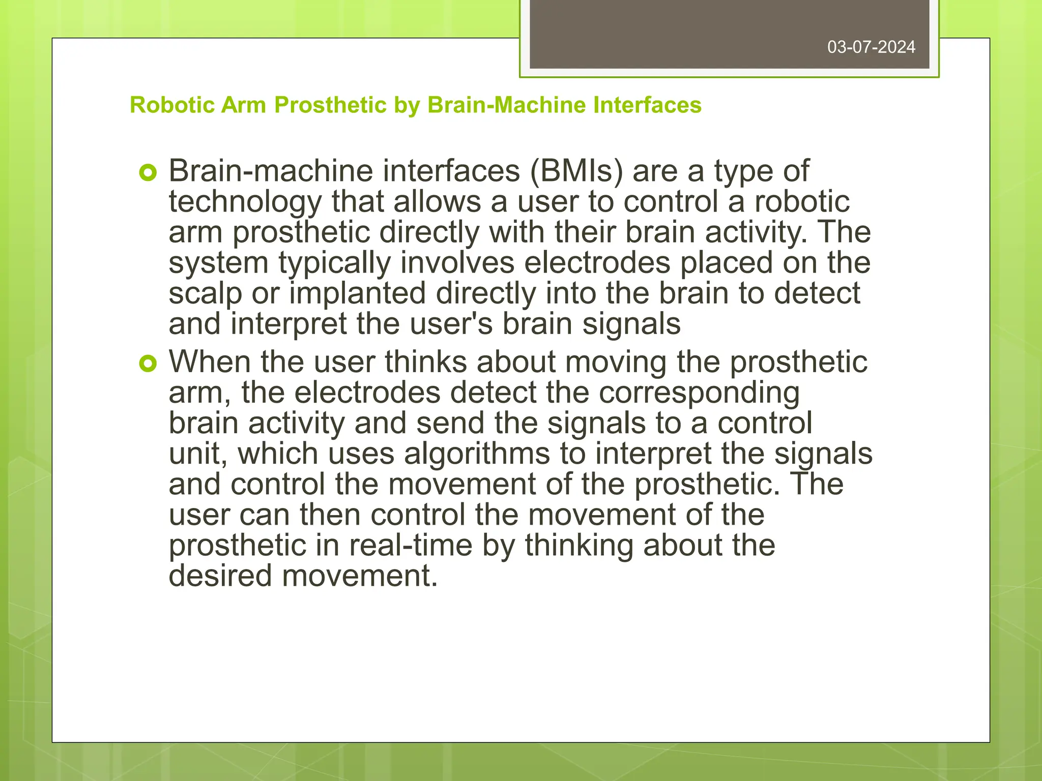 Robotic Arm Prosthetic by Brain-Machine Interfaces
 Brain-machine interfaces (BMIs) are a type of
technology that allows a user to control a robotic
arm prosthetic directly with their brain activity. The
system typically involves electrodes placed on the
scalp or implanted directly into the brain to detect
and interpret the user's brain signals
 When the user thinks about moving the prosthetic
arm, the electrodes detect the corresponding
brain activity and send the signals to a control
unit, which uses algorithms to interpret the signals
and control the movement of the prosthetic. The
user can then control the movement of the
prosthetic in real-time by thinking about the
desired movement.
03-07-2024
 