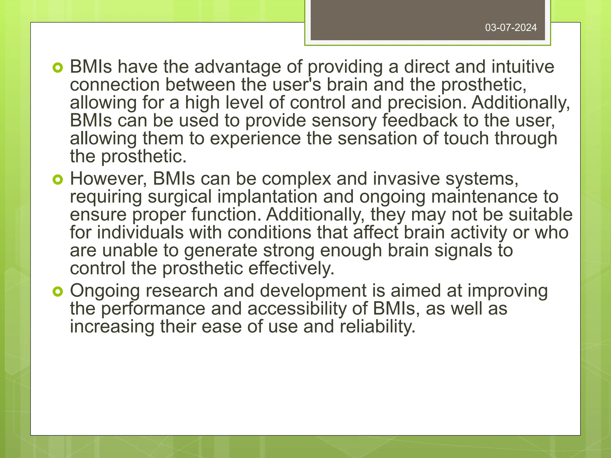  BMIs have the advantage of providing a direct and intuitive
connection between the user's brain and the prosthetic,
allowing for a high level of control and precision. Additionally,
BMIs can be used to provide sensory feedback to the user,
allowing them to experience the sensation of touch through
the prosthetic.
 However, BMIs can be complex and invasive systems,
requiring surgical implantation and ongoing maintenance to
ensure proper function. Additionally, they may not be suitable
for individuals with conditions that affect brain activity or who
are unable to generate strong enough brain signals to
control the prosthetic effectively.
 Ongoing research and development is aimed at improving
the performance and accessibility of BMIs, as well as
increasing their ease of use and reliability.
03-07-2024
 