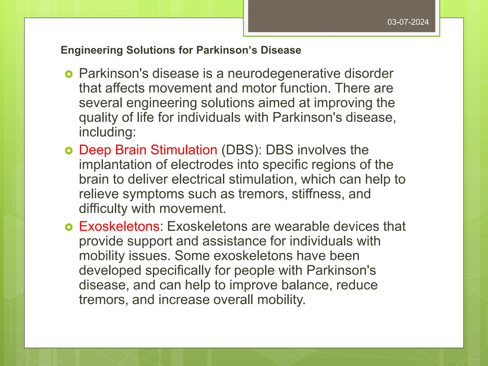 Engineering Solutions for Parkinson’s Disease
 Parkinson's disease is a neurodegenerative disorder
that affects movement and motor function. There are
several engineering solutions aimed at improving the
quality of life for individuals with Parkinson's disease,
including:
 Deep Brain Stimulation (DBS): DBS involves the
implantation of electrodes into specific regions of the
brain to deliver electrical stimulation, which can help to
relieve symptoms such as tremors, stiffness, and
difficulty with movement.
 Exoskeletons: Exoskeletons are wearable devices that
provide support and assistance for individuals with
mobility issues. Some exoskeletons have been
developed specifically for people with Parkinson's
disease, and can help to improve balance, reduce
tremors, and increase overall mobility.
03-07-2024
 