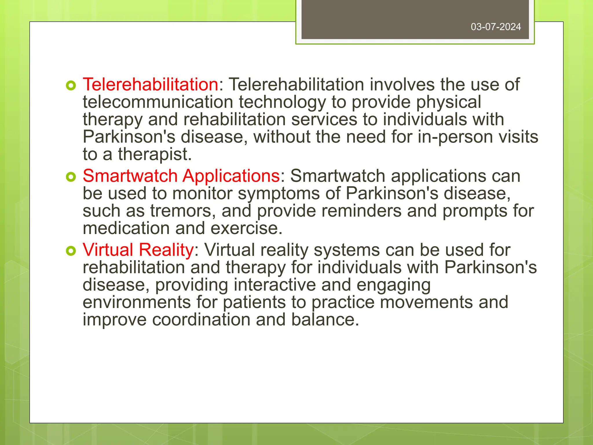  Telerehabilitation: Telerehabilitation involves the use of
telecommunication technology to provide physical
therapy and rehabilitation services to individuals with
Parkinson's disease, without the need for in-person visits
to a therapist.
 Smartwatch Applications: Smartwatch applications can
be used to monitor symptoms of Parkinson's disease,
such as tremors, and provide reminders and prompts for
medication and exercise.
 Virtual Reality: Virtual reality systems can be used for
rehabilitation and therapy for individuals with Parkinson's
disease, providing interactive and engaging
environments for patients to practice movements and
improve coordination and balance.
03-07-2024
 