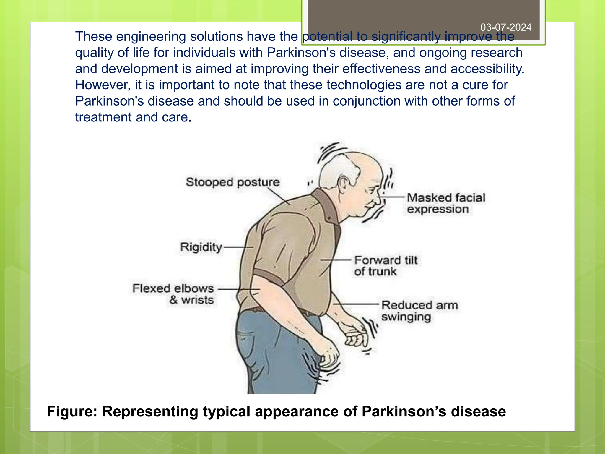 These engineering solutions have the potential to significantly improve the
quality of life for individuals with Parkinson's disease, and ongoing research
and development is aimed at improving their effectiveness and accessibility.
However, it is important to note that these technologies are not a cure for
Parkinson's disease and should be used in conjunction with other forms of
treatment and care.
03-07-2024
Figure: Representing typical appearance of Parkinson’s disease
 