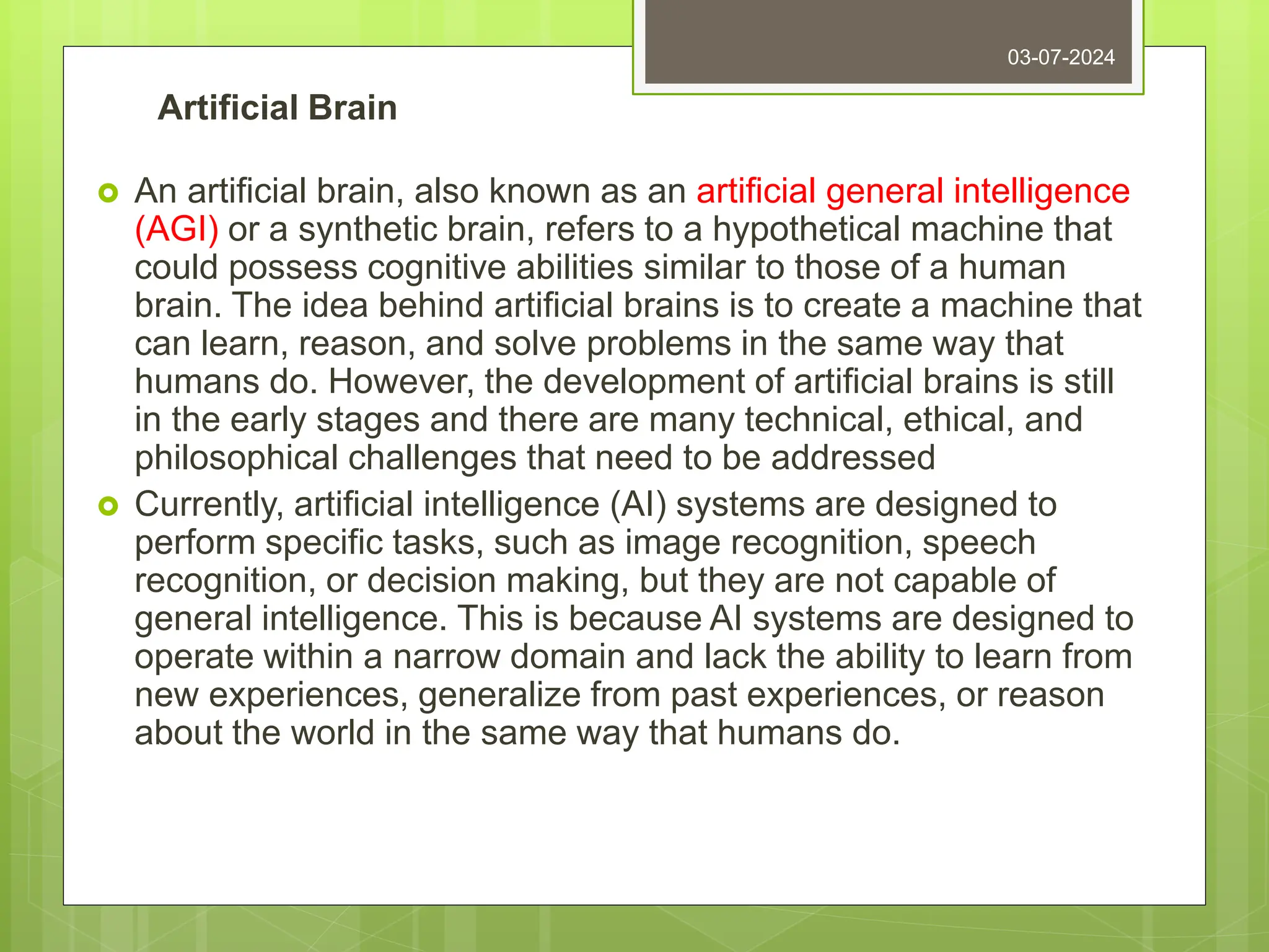 Artificial Brain
 An artificial brain, also known as an artificial general intelligence
(AGI) or a synthetic brain, refers to a hypothetical machine that
could possess cognitive abilities similar to those of a human
brain. The idea behind artificial brains is to create a machine that
can learn, reason, and solve problems in the same way that
humans do. However, the development of artificial brains is still
in the early stages and there are many technical, ethical, and
philosophical challenges that need to be addressed
 Currently, artificial intelligence (AI) systems are designed to
perform specific tasks, such as image recognition, speech
recognition, or decision making, but they are not capable of
general intelligence. This is because AI systems are designed to
operate within a narrow domain and lack the ability to learn from
new experiences, generalize from past experiences, or reason
about the world in the same way that humans do.
03-07-2024
 