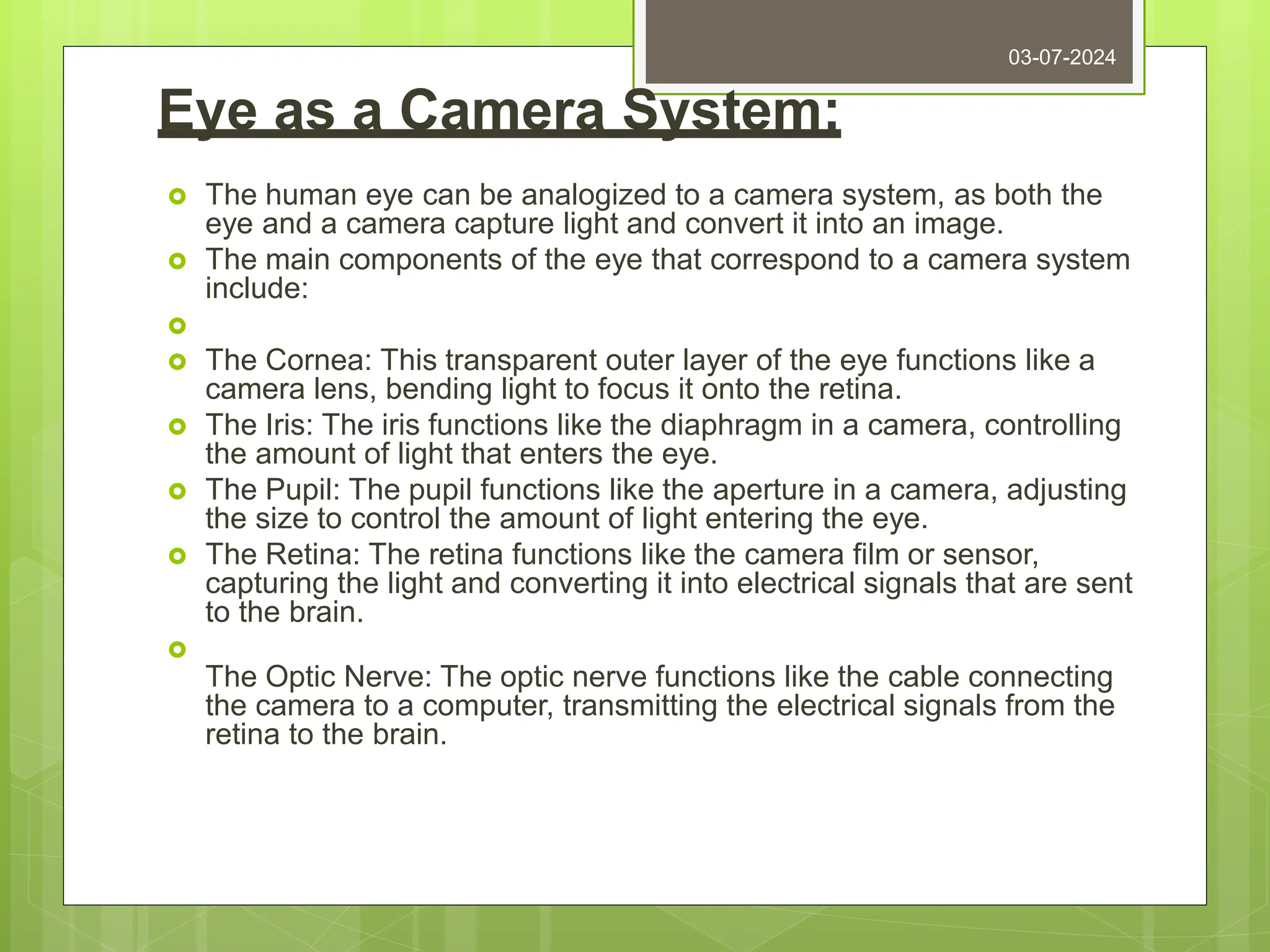 Eye as a Camera System:
 The human eye can be analogized to a camera system, as both the
eye and a camera capture light and convert it into an image.
 The main components of the eye that correspond to a camera system
include:

 The Cornea: This transparent outer layer of the eye functions like a
camera lens, bending light to focus it onto the retina.
 The Iris: The iris functions like the diaphragm in a camera, controlling
the amount of light that enters the eye.
 The Pupil: The pupil functions like the aperture in a camera, adjusting
the size to control the amount of light entering the eye.
 The Retina: The retina functions like the camera film or sensor,
capturing the light and converting it into electrical signals that are sent
to the brain.

The Optic Nerve: The optic nerve functions like the cable connecting
the camera to a computer, transmitting the electrical signals from the
retina to the brain.
03-07-2024
 