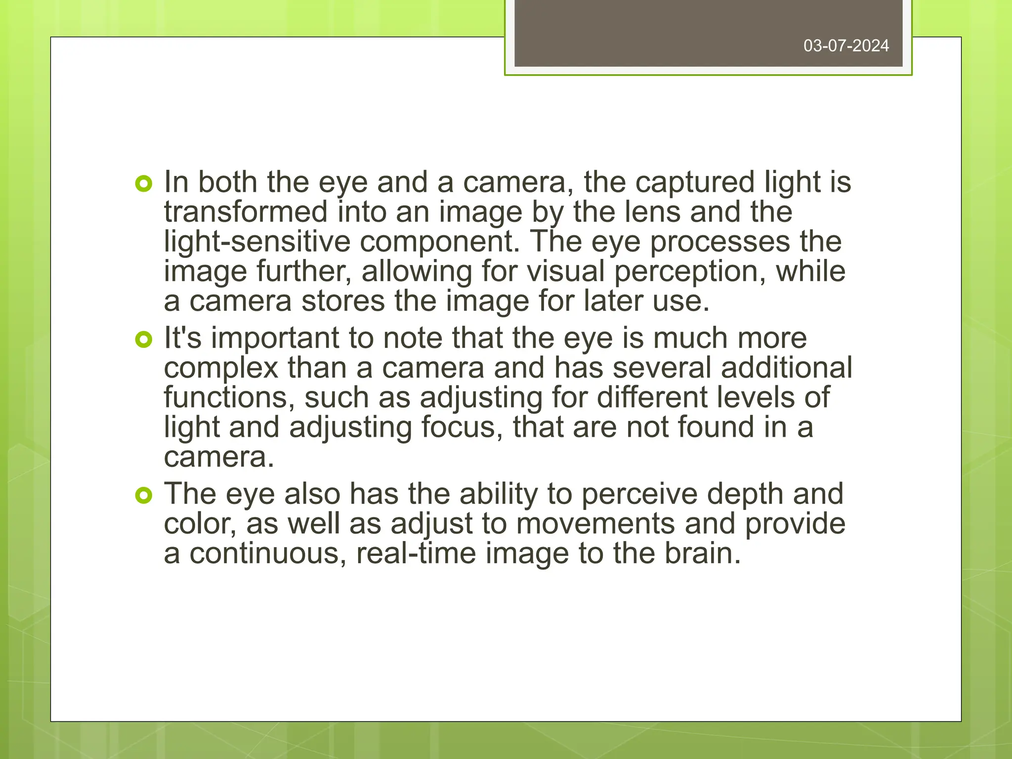  In both the eye and a camera, the captured light is
transformed into an image by the lens and the
light-sensitive component. The eye processes the
image further, allowing for visual perception, while
a camera stores the image for later use.
 It's important to note that the eye is much more
complex than a camera and has several additional
functions, such as adjusting for different levels of
light and adjusting focus, that are not found in a
camera.
 The eye also has the ability to perceive depth and
color, as well as adjust to movements and provide
a continuous, real-time image to the brain.
03-07-2024
 