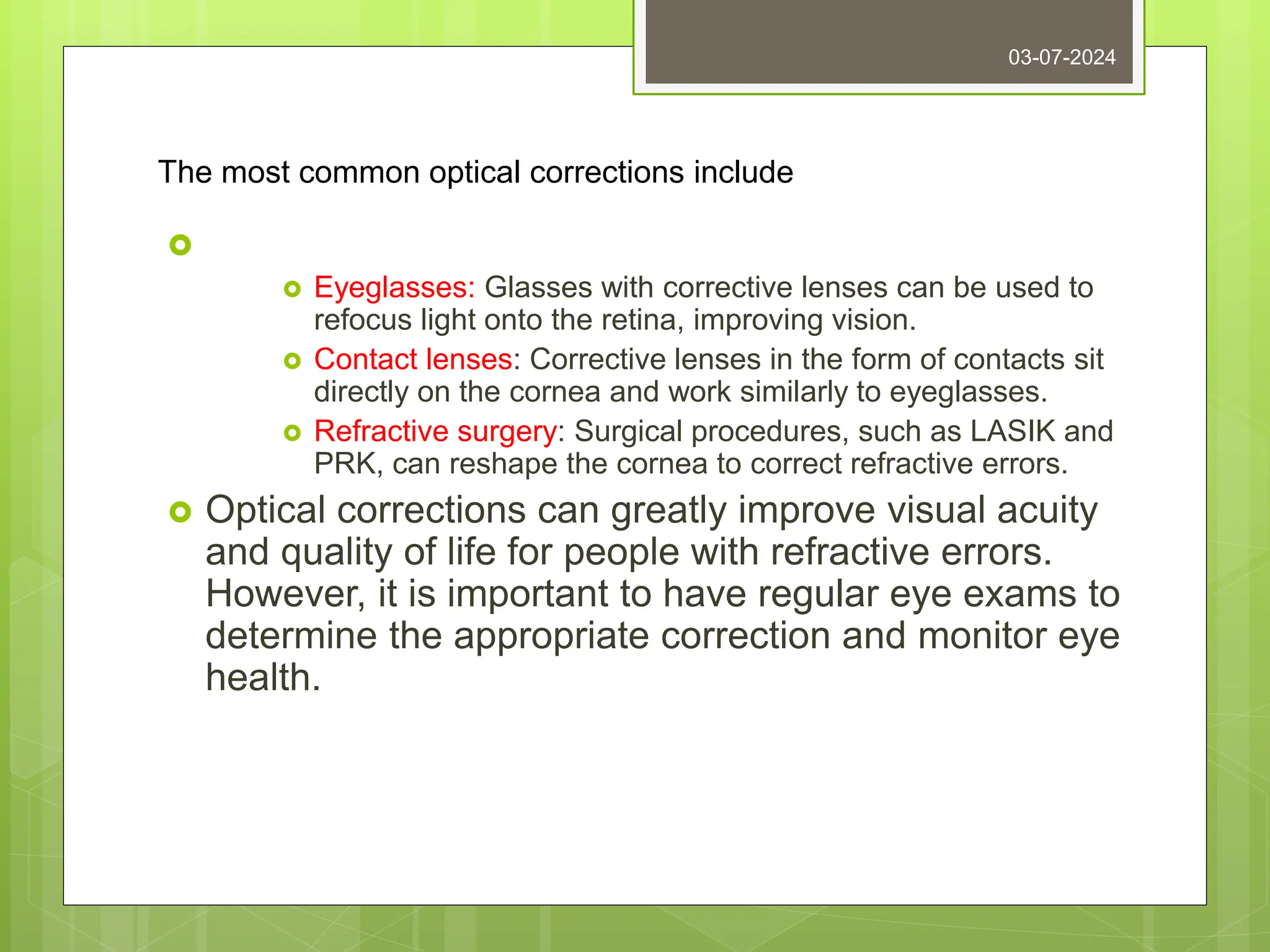 The most common optical corrections include

 Eyeglasses: Glasses with corrective lenses can be used to
refocus light onto the retina, improving vision.
 Contact lenses: Corrective lenses in the form of contacts sit
directly on the cornea and work similarly to eyeglasses.
 Refractive surgery: Surgical procedures, such as LASIK and
PRK, can reshape the cornea to correct refractive errors.
 Optical corrections can greatly improve visual acuity
and quality of life for people with refractive errors.
However, it is important to have regular eye exams to
determine the appropriate correction and monitor eye
health.
03-07-2024
 